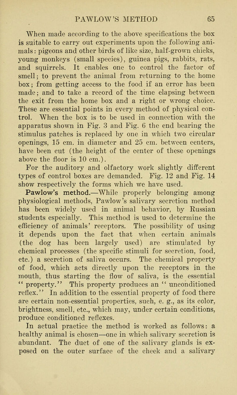 When made according to the above specifications the box is suitable to carry out experiments upon the following ani- mals : pigeons and other birds of like size, half-grown chicks, young monkeys (small species), guinea pigs, rabbits, rats, and squirrels. It enables one to control the factor of smell; to prevent the animal from returning to the home box; from getting access to the food if an error has been made; and to take a record of the time elapsing between the exit from the home box and a right or wrong choice. These are essential points in every method of physical con- trol. When the box is to be used in connection with the apparatus shown in Fig. 3 and Fig. 6 the end bearing the stimulus patches is replaced by one in which two circular openings, 15 cm. in diameter and 25 cm. between centers, have been cut (the height of the center of these openings above the floor is 10 cm.). For the auditory and olfactory work slightly different types of control boxes are demanded. Fig. 12 and Fig. 14 show respectively the forms which we have used. Pawlow's method.—While properly belonging among physiological methods, Pawlow's salivary secretion method has been widely used in animal behavior, by Kussian students especially. This method is used to determine the efficiency of animals' receptors. The possibility of using it depends upon the fact that when certain animals (the dog has been largely used) are stimulated by chemical processes (the specific stimuli for secretion, food, etc.) a secretion of saliva occurs. The chemical property of food, which acts directly upon the receptors in the mouth, thus starting the flow of saliva, is the essential *' property. This property produces an  unconditioned reflex. In addition to the essential property of food there are certain non-essential properties, such, e. g., as its color, brightness, smell, etc., which may, under certain conditions, produce conditioned reflexes. In actual practice the method is worked as follows: a healthy animal is chosen—one in which salivary secretion is abundant. The duct of one of the salivary glands is ex- posed on the outer surface of the cheek and a salivary