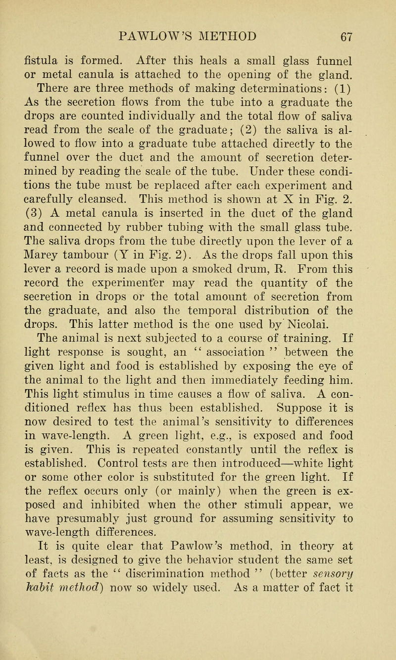 fistula is formed. After this heals a small glass funnel or metal canula is attached to the opening of the gland. There are three methods of making determinations: (1) As the secretion flows from the tube into a graduate the drops are counted individually and the total flow of saliva read from the scale of the graduate; (2) the saliva is al- lowed to flow into a graduate tube attached directly to the funnel over the duct and the amount of secretion deter- mined by reading the scale of the tube. Under these condi- tions the tube must be replaced after each experiment and carefully cleansed. This method is shown at X in Fig. 2. (3) A metal canula is inserted in the duct of the gland and connected by rubber tubing with the small glass tube. The saliva drops from the tube directly upon the lever of a Marey tambour (Y in Fig. 2). As the drops fall upon this lever a record is made upon a smoked drum, R. From this record the experimenfer may read the quantity of the secretion in drops or the total amount of secretion from the graduate, and also the temporal distribution of the drops. This latter method is the one used by Nicolai. The animal is next subjected to a course of training. If light response is sought, an  association  between the given light and food is established by exposing the eye of the animal to the light and then immediately feeding him. This light stimulus in time causes a flow of saliva. A con- ditioned reflex has thus been established. Suppose it is now desired to test the animal's sensitivity to differences in wave-length. A green light, e.g., is exposed and food is given. This is repeated constantly until the reflex is established. Control tests are then introduced—white light or some other color is substituted for the green light. If the reflex occurs only (or mainly) when the green is ex- posed and inhibited when the other stimuli appear, we have presumably just ground for assuming sensitivity to wave-length differences. It is quite clear that Pawlow's method, in theory at least, is designed to give the behavior student the same set of facts as the  discrimination method  (better sensory habit method) now so widely used. As a matter of fact it