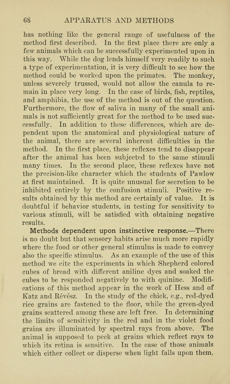 has nothing like the general range of usefulness of the method first described. In the first place there are only a few animals which can be successfully experimented upon in this way. While the dog lends himself very readily to such a type of experimentation, it is very difficult to see how the method could be worked upon the primates. The monkey, unless severely trussed, would not allow the canula to re- main in place very long. In the case of birds, fish, reptiles, and amphibia, the use of the method is out of the question. Furthermore, the flow of saliva in many of the small ani- mals is not sufficiently great for the method to be used suc- cessfully. In addition to these differences, which are de- pendent upon the anatomical and physiological nature of the animal, there are several inherent difficulties in the method. In the first place, these reflexes tend to disappear after the animal has been subjected to the same stimuli many times. In the second place, these reflexes have not the precision-like character which the students of Pawlow at first maintained. It is quite unusual for secretion to be inhibited entirely by the confusion stimuli. Positive re- sults obtained by this method are certainly of value. It is doubtful if behavior students, in testing for sensitivity to various stimuli, will be satisfied with obtaining negative results. Methods dependent upon instinctive response.—There is no doubt but that sensory habits arise much more rapidly where the food or other general stimulus is made to convey also the specific stimulus. As an example of the use of this method we cite the experiments in which Shepherd colored cubes of bread with different aniline dyes and soaked the cubes to be responded negatively to with quinine. Modifi- cations of this method appear in the work of Hess and of Katz and Revesz. In the study of the chick, e.g., red-dyed rice grains are fastened to the floor, while the green-dyed grains scattered among these are left free. In determining the limits of sensitivity in the red and in the violet food grains are illuminated by spectral rays from above. The animal is supposed to peck at grains which reflect rays to which its retina is sensitive. In the case of those animals which either collect or disperse when light falls upon them.