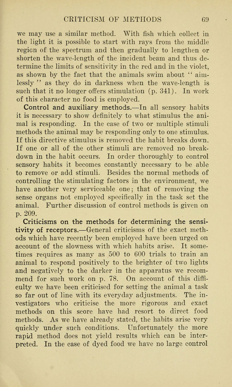 we may use a similar method. With fish which collect in the light it is possible to start with rays from the middle region of the spectrum and then gradually to lengthen or shorten the wave-length of the incident beam and thus de- termine the limits of sensitivity in the red and in the violet, as shown by the fact that the animals swim about  aim- lessly  as they do in darkness when the wave-length is such that it no longer offers stimulation (p. 341). In work of this character no food is employed. Control and auxiliary methods.—In all sensory habits it is necessary to show definitely to what stimulus the ani- mal is responding. In the case of two or multiple stimuli methods the animal may be responding only to one stimulus. If this directive stimulus is removed the habit breaks down. If one or all of the other stimuli are removed no break- down in the habit occurs. In order thoroughly to control sensory habits it becomes constantly necessary to be able to remove or add stimuli. Besides the normal methods of controlling the stimulating factors in the environment, we have another very serviceable one; that of removing the sense organs not employed specifically in the task set the animal. Further discussion of control methods is given on p. 209. Criticisms on the methods for determining the sensi- tivity of receptors.—General criticisms of the exact meth- ods which have recently been employed have been urged on account of the slownaess with which habits arise. It some- times requires as many as 500 to 600 trials to train an animal to respond positively to the brighter of two lights and negatively to the darker in the apparatus we recom- mend for such work on p. 78. On account of this diffi- culty we have been criticised for setting the animal a task so far out of line with its everyday adjustments. The in- vestigators who criticise the more rigorous and exact methods on this score have had resort to direct food methods. As we have already stated, the habits arise very quickly under such conditions. Unfortunately the more rapid method does not yield results which can be inter- preted. In the case of dyed food we have no large control