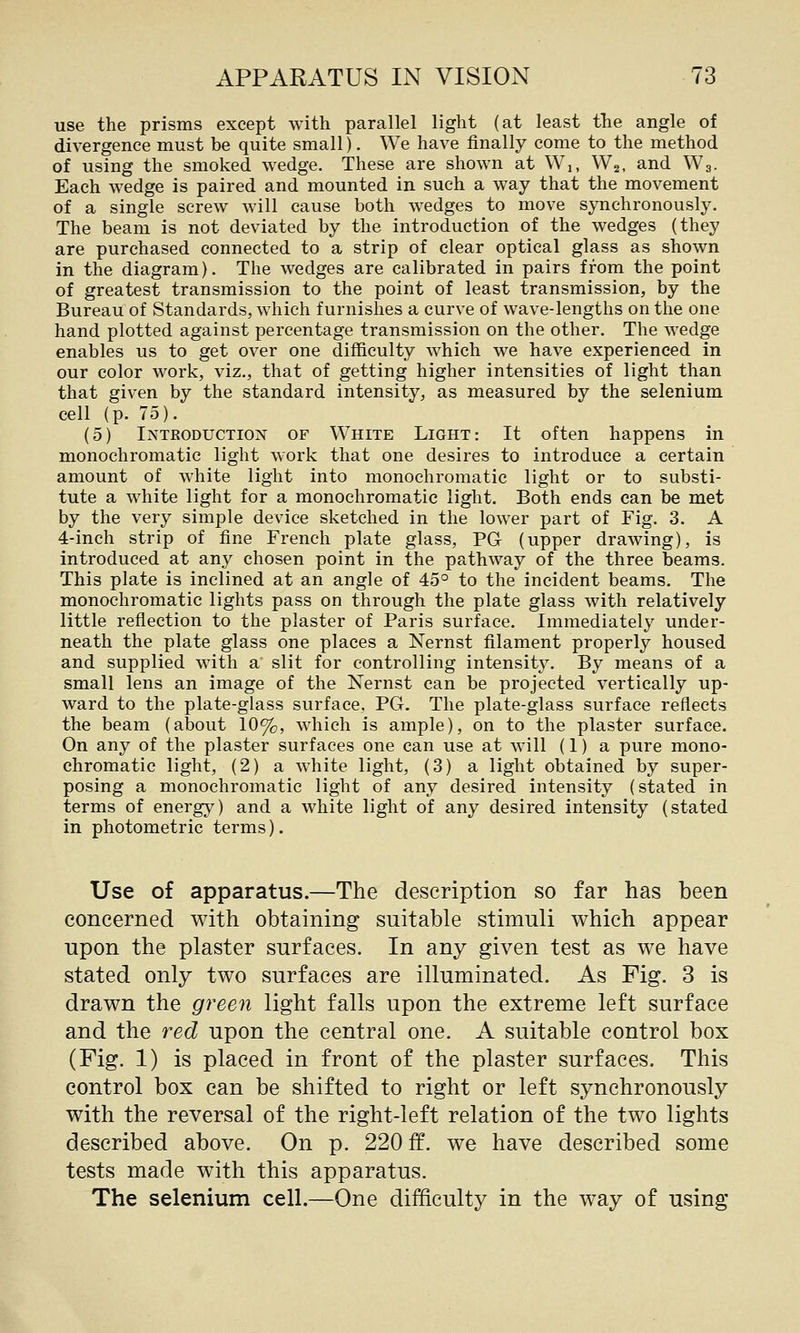 use the prisms except with parallel light (at least the angle of divergence must be quite small). We have finally come to the method of using the smoked wedge. These are shown at Wi, Wa, and W3. Each wedge is paired and mounted in such a way that the movement of a single screw will cause both wedges to move synchronously. The beam is not deviated by the introduction of the wedges (they are purchased connected to a strip of clear optical glass as shown in the diagram). The wedges are calibrated in pairs from the point of greatest transmission to the point of least transmission, by the Bureau of Standards, which furnishes a curve of wave-lengths on the one hand plotted against percentage transmission on the other. The wedge enables us to get over one difficulty which we have experienced in our color work, viz., that of getting higher intensities of light than that given by the standard intensity, as measured by the selenium cell (p. 75). (5) Introduction of White Light: It often happens in monochromatic light work that one desires to introduce a certain amount of white light into monochromatic light or to substi- tute a white light for a monochromatic light. Both ends can be met by the very simple device sketched in the lower part of Fig. 3. A 4-inch strip of fine French plate glass, PG (upper drawing), is introduced at any chosen point in the pathway of the three beams. This plate is inclined at an angle of 45° to the incident beams. The monochromatic lights pass on through the plate glass with relatively little reflection to the plaster of Paris surface. Immediately under- neath the plate glass one places a Nernst filament properly housed and supplied with a slit for controlling int€nsitJ^ By means of a small lens an image of the Nernst can be projected vertically up- ward to the plate-glass surface, PG. The plate-glass surface reflects the beam (about 10%, which is ample), on to the plaster surface. On any of the plaster surfaces one can use at will (1) a pure mono- chromatic light, (2) a white light, (3) a light obtained by super- posing a monochromatic light of any desired intensity (stated in terms of energy) and a white light of any desired intensity (stated in photometric terms). Use of apparatus.—The description so far has been concerned with obtaining suitable stimuli which appear upon the plaster surfaces. In any given test as we have stated only two surfaces are illuminated. As Fig. 3 is drawn the green light falls upon the extreme left surface and the red upon the central one. A suitable control box (Fig. 1) is placed in front of the plaster surfaces. This control box can be shifted to right or left synchronously with the reversal of the right-left relation of the two lights described above. On p. 220 ff. we have described some tests made with this apparatus. The selenium cell.—One difficulty in the way of using