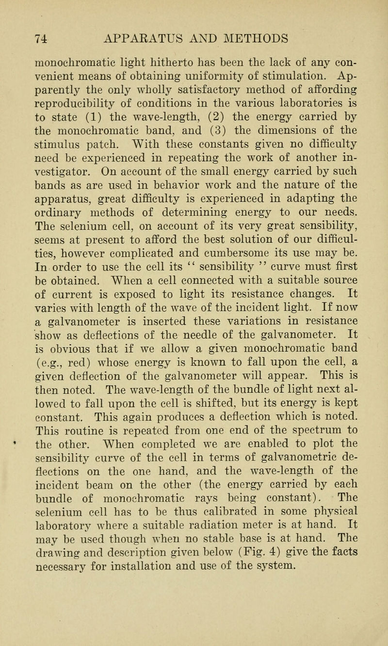 monochromatic light hitherto has been the lack of any con- venient means of obtaining uniformity of stimulation. Ap- parently the only wholly satisfactory method of affording reproducibility of conditions in the various laboratories is to state (1) the wave-length, (2) the energy carried by the monochromatic band, and (3) the dimensions of the stimulus patch. With these constants given no difficulty need be experienced in repeating the work of another in- vestigator. On account of the small energy carried by such bands as are used in behavior work and the nature of the apparatus, great difficulty is experienced in adapting the ordinary methods of determining energy to our needs. The selenium cell, on account of its very great sensibility, seems at present to afford the best solution of our difficul- ties, however complicated and cumbersome its use may be. In order to use the cell its  sensibility  curve must first be obtained. When a cell connected with a suitable source of current is exposed to light its resistance changes. It varies with length of the wave of the incident light. If now a galvanometer is inserted these variations in resistance show as deflections of the needle of the galvanometer. It is obvious that if we allow a given monochromatic band (e.g., red) whose energy is known to fall upon the cell, a given deflection of the galvanometer will appear. This is then noted. The wave-length of the bundle of light next al- lowed to fall upon the cell is shifted, but its energy is kept constant. This again produces a deflection which is noted. This routine is repeated from one end of the spectrum to the other. When completed we are enabled to plot the sensibility curve of the cell in terms of galvanometric de- flections on the one hand, and the wave-length of the incident beam on the other (the energy carried by each bundle of monochromatic rays being constant). The selenium cell has to be thus calibrated in some physical laboratory where a suitable radiation meter is at hand. It may be used though when no stable base is at hand. The drawing and description given below (Fig. 4) give the facts necessary for installation and use of the system.