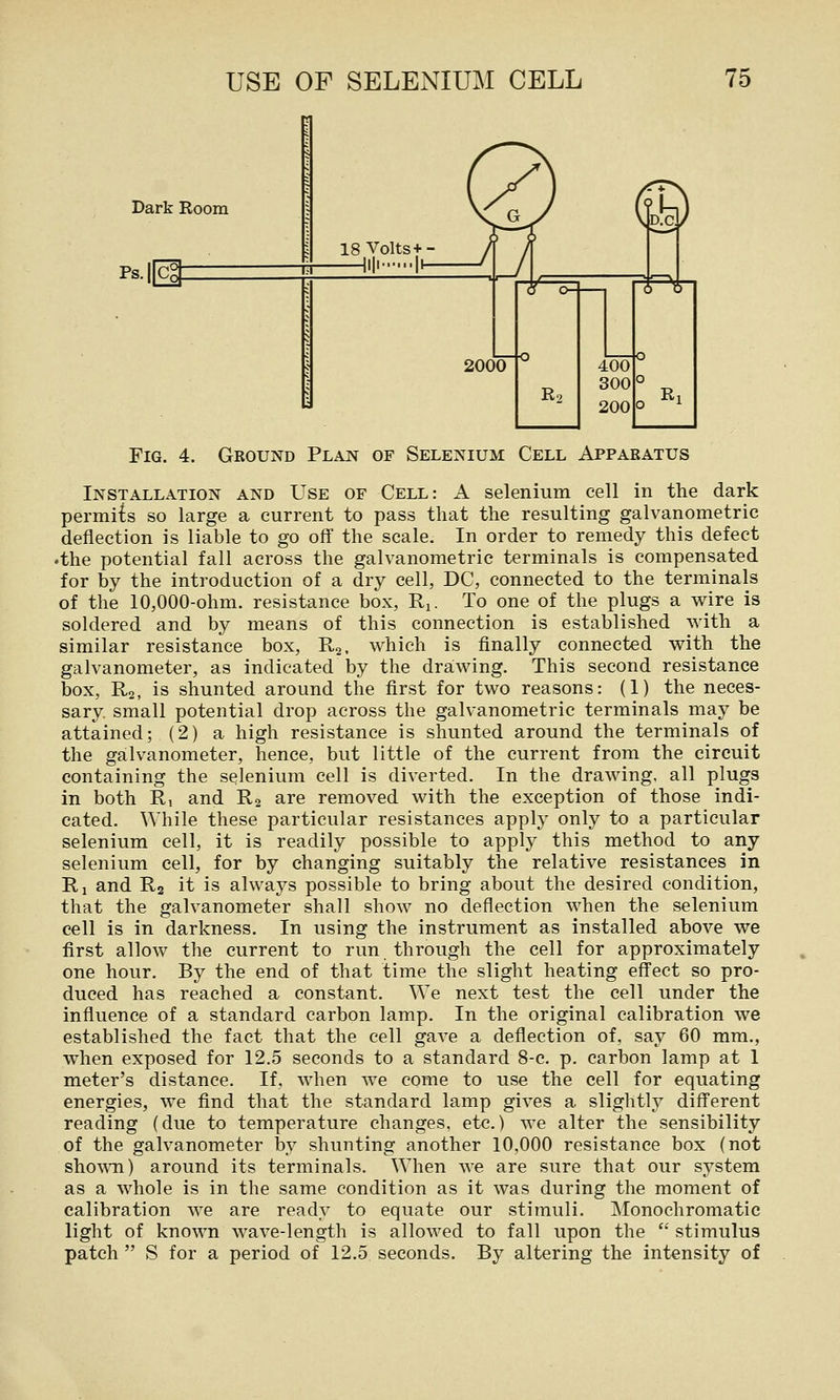 Dark Room Ps.|[ 18 Volts+- —iili I^ Fig. 4. Ground Plan of Selenium Cell Apparatus Installation and Use of Cell: A selenium cell in the dark permi{s so large a current to pass that the resulting galvanometric deflection is liable to go off the scale. In order to remedy this defect •the potential fall across the galvanometric terminals is compensated for by the introduction of a dry cell, DC, connected to the terminals of the 10,000-ohm. resistance box, Rj. To one of the plugs a wire is soldered and by means of this connection is established with a similar resistance box, Rg. which is finally connected with the galvanometer, as indicated by the drawing. This second resistance box, R2, is shunted around the first for two reasons: (1) the neces- sary, small potential drop across the galvanometric terminals may be attained; (2) a high resistance is shunted around the terminals of the galvanometer, hence, but little of the current from the circuit containing the selenium cell is diverted. In the drawing, all plugs in both Ri and R2 are removed with the exception of those indi- cated. While these particular resistances apply only to a particular selenium cell, it is readily possible to apply this method to any selenium cell, for by changing suitably the relative resistances in Ri and R2 it is always possible to bring about the desired condition, that the galvanometer shall show no deflection when the selenium cell is in darkness. In using the instrument as installed above we first allow the current to run through the cell for approximately one hour. By the end of that time the slight heating effect so pro- duced has reached a constant. We next test the cell under the influence of a standard carbon lamp. In the original calibration we established the fact that the cell gave a deflection of, say 60 mm., when exposed for 12.5 seconds to a standard 8-c. p. carbon lamp at 1 meter's distance. If, when we come to use the cell for equating energies, we find that the standard lamp gives a slightly different reading (due to temperature changes, etc.) we alter the sensibility of the galvanometer by shunting another 10,000 resistance box (not sho^\^l) around its terminals. When we are sure that our system as a whole is in the same condition as it was during the moment of calibration we are ready to equate our stimuli. Monochromatic light of known wave-length is allowed to fall upon the  stimulus patch  S for a period of 12.5 seconds. By altering the intensity of