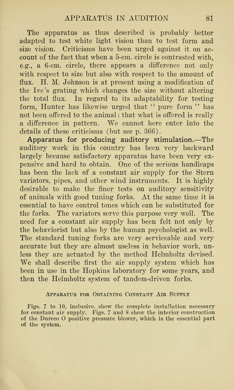 The apparatus as thus described is probably better adapted to test white light vision than to test form and size vision. Criticisms have been urged against it on ac- count of the fact that when a 5-cm. circle is contrasted with, e.g., a 6-cm. circle, there appears a difference not only with respect to size but also with respect to the amount of flux. H. M. Johnson is at present using a modification of the Ive's grating which changes the size without altering the total flux. In regard to its adaptability for testing form, Hunter has likewise urged that  pure form  has not been offered to the animal: that what is offered is really a difference in pattern. We cannot here enter into the details of these criticisms (but see p. 366). Apparatus for producing auditory stimulation.—The auditory work in this country has been very backward largely because satisfactory apparatus have been very ex- pensive and hard to obtain. One of the serious handicaps has been the lack of a constant air supply for the Stern variators, pipes, and other wdnd instruments. It is highly desirable to make the finer tests on auditory sensitivity of animals with good tuning forks. At the same time it is essential to have control tones which can be substituted for the forks. The variators serve this purpose very well. The need for a constant air supply has been felt not only by the behaviorist but also by the human psychologist as well. The standard tuning forks are very serviceable and very accurate but they are almost useless in behavior work, un- less they are actuated by the method Helmholtz devised. We shall describe first the air supply system which has been in use in the Hopkins laboratory for some years, and then the Helmholtz system of tandem-driven forks. Appabatus for Obtaining Constant Air Supply Figs. 7 to 10, inclusive, show the complete installation necessary for constant air supply. Figs, 7 and 8 show the interior construction of the Dureco 0 positive pressure blower, which is the essential part of the system.