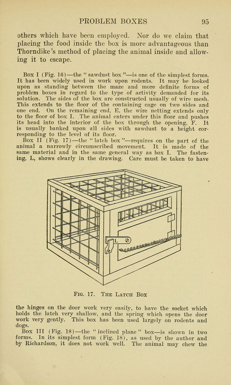 others which have been employed. Nor do we claim that placing the food inside the box is more advantageous than Thorndike's method of placing the animal inside and allow- ing it to escape. Box I (Fig. 16)—the sawdust box —is one of the simplest forms. It has been widely used in work upon rodents. It may be looked upon as standing between the maze and more definite forms of problem boxes in regard to the type of activity demanded for its solution. The sides of the box are constructed usually of wire mesh. This extends to the floor of the containing cage on two sides and one end. On the remaining end, E, the wire netting extends only to the floor of box I, The animal enters under this floor and pushes its head into the interior of the box through the opening, F. It is usually banked upon all sides with sawdust to a height cor- responding to the level of its floor. Box II (Fig. 17)—the latch box—requires on the part of the animal a narrowly circumscribed movement. It is made of the same material and in the same general way as box I, The fasten- ing, L, shows clearly in the drawing. Care must be taken to have Fig. 17. The Latch Box the hinges on the door work very easily, to have the socket which holds the latch very shallow, and the spring which opens the door work very gently. This box has been used largely on rodents and dogs. Box III (Fig. 18)—the inclined plane box—is shown in two forms. In its simplest form (Fig. 18), as used by the author and by Richardson, it does not work well. The animal may chew the
