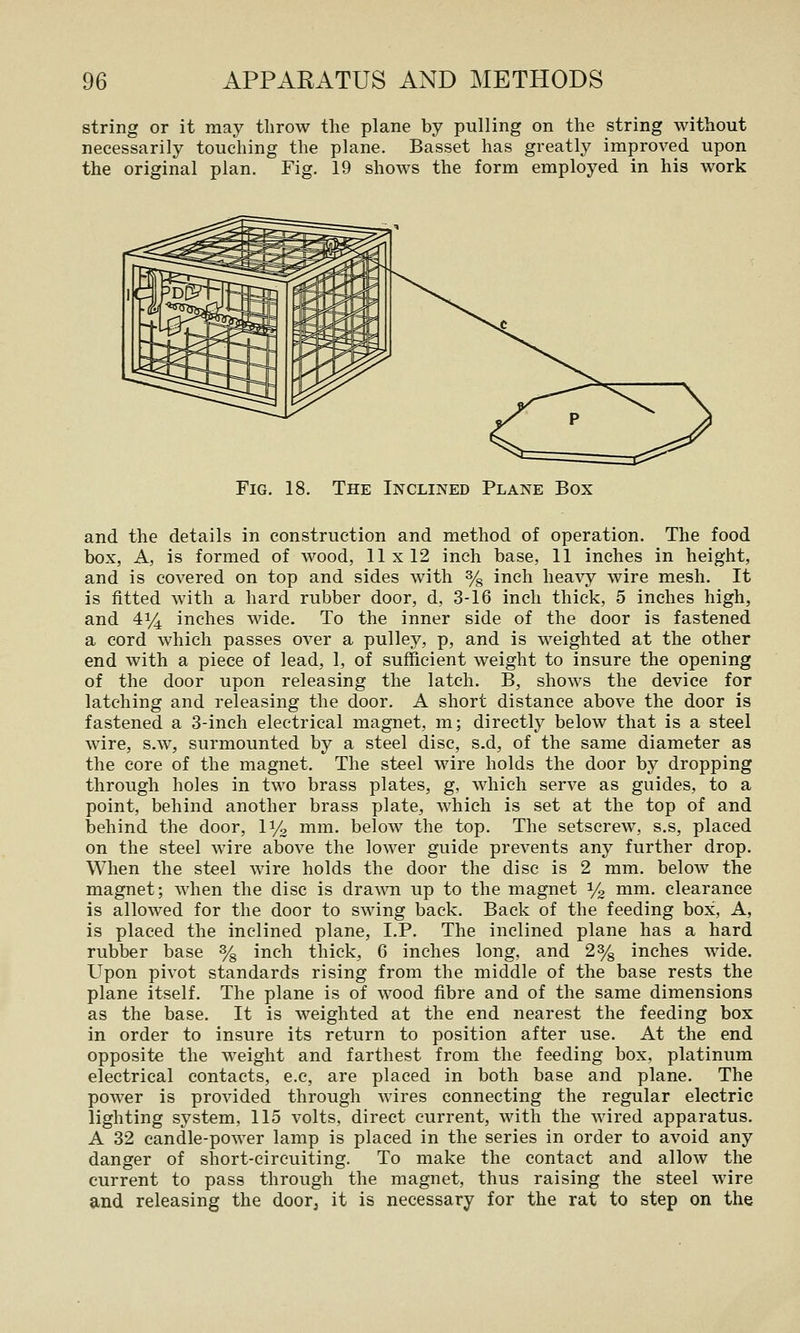 string or it may throw the plane by pulling on the string without necessarily touching the plane. Basset has greatly improved upon the original plan. Fig. 19 shows the form employed in his work Fig. 18. The Inclined Plane Box and the details in construction and method of operation. The food box, A, is formed of wood, 11x12 inch base, 11 inches in height, and is covered on top and sides with % inch heavy wire mesh. It is fitted with a hard rubber door, d, 3-16 inch thick, 5 inches high, and 414 inches wide. To the inner side of the door is fastened a cord which passes over a pulley, p, and is weighted at the other end with a piece of lead, 1, of sufficient weight to insure the opening of the door upon releasing the latch. B, shows the device for latching and releasing the door. A short distance above the door is fastened a 3-inch electrical magnet, m; directly below that is a steel wire, s.w, surmounted by a steel disc, s.d, of the same diameter as the core of the magnet. The steel wire holds the door by dropping through holes in two brass plates, g, which serve as guides, to a point, behind another brass plate, which is set at the top of and behind the door, 11/2 mm. below the top. The setscrew, s.s, placed on the steel wire above the lower guide prevents any further drop. When the steel wire holds the door the disc is 2 mm. below the magnet; when the disc is dra^^^l up to the magnet % ^^™- clearance is allowed for the door to swing back. Back of the feeding box, A, is placed the inclined plane, LP. The inclined plane has a hard rubber base % inch thick, 6 inches long, and 2% inches wide. Upon pivot standards rising from the middle of the base rests the plane itself. The plane is of wood fibre and of the same dimensions as the base. It is weighted at the end nearest the feeding box in order to insure its return to position after use. At the end opposite the weight and farthest from the feeding box, platinum electrical contacts, e.e, are placed in both base and plane. The power is provided through wires connecting the regular electric lighting system, 115 volts, direct current, with the wired apparatus. A 32 candle-power lamp is placed in the series in order to avoid any danger of short-circuiting. To make the contact and allow the current to pass through the magnet, thus raising the steel wire and releasing the door^ it is necessary for the rat to step on the