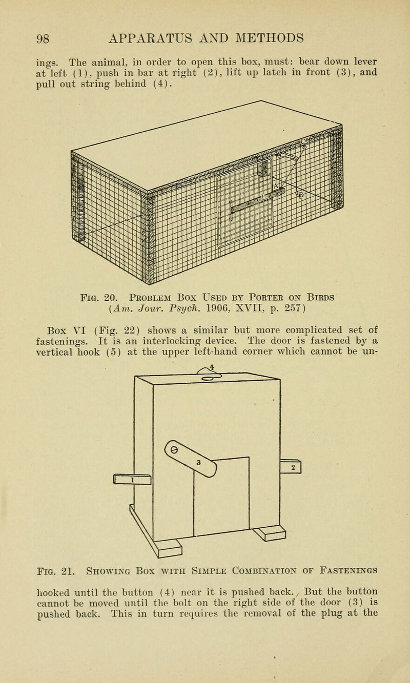 ings. The animal, in order to open this box, must: bear down lever at left (1), push in bar at right (2), lift up latch in front (3), and pull out string behind (4). Fig. 20. Peoblem Box Used by Porter on Birds (Am. Jour. Psych. 1906, XVII, p. 257) Box VI (Fig. 22) shows a similar but more complicated set of fastenings. It is an interlocking device. The door is fastened by a vertical hook (5) at the upper left-hand corner which cannot be un- FiG. 21. Showing Box with Simple Combination of Fastenings hooked until the button (4) near it is pushed back. But the button cannot be moved until the bolt on the right side of the door (3) is pushed back. This in turn requires the removal of the plug at the
