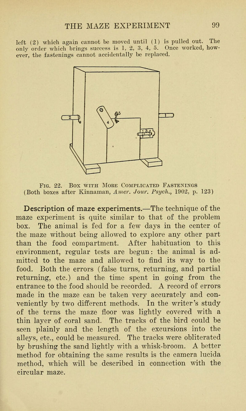 left (2) which again cannot be moved until (1) is pulled out. The only order which brings success is 1, 2, 3, 4, 5. Once worked, how- ever, the fastenings cannot accidentally be replaced. Fig. 22. Box with More Complicated Fastenings (Both boxes after Kinnaman, Ame7\ Jour. Psych., 1902, p. 123) Description of maze experiments.—The technique of the maze experiment is quite similar to that of the problem box. The animal is fed for a few days in the center of the maze without being allowed to explore any other part than the food compartment. After habituation to this environment, regular tests are begun: the animal is ad- mitted to the maze and allowed to find its way to the food. Both the errors (false turns, returning, and partial returning, etc.) and the time spent in going from the entrance to the food should be recorded. A record of errors made in the maze can be taken very accurately and con- veniently by two different methods. In the writer's study of the terns the maze floor was lightly covered with a thin layer of coral sand. The tracks of the bird could be seen plainly and the length of the excursions into the alleys, etc., could be measured. The tracks were obliterated by brushing the sand lightly with a whisk-broom. A better method for obtaining the same results is the camera lucida method, which will be described in connection with the circular maze.