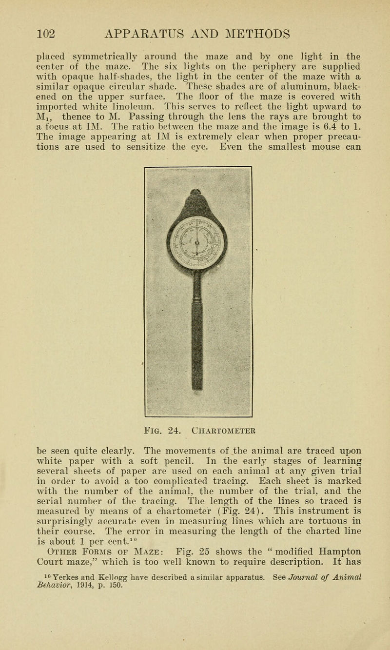 placed symmetrically around the maze and by one light in the center of the maze. The six lights on the periphery are supplied with opaque half-shades, the light in the center of the maze with a similar opaque circular shade. These shades are of aluminum, black- ened on the upper surface. The floor of the maze is covered with imported white linoleum. This serves to reflect the light upward to Ml, thence to M. Passing through the lens the rays are brought to a focus at IM. The ratio between the maze and the image is 6.4 to 1. The image appearing at IM is extremely clear when proper precau- tions are used to sensitize the eye. Even the smallest mouse can Fig. 24. Chartometer be seen quite clearly. The movements of the animal are traced upon white paper with a soft pencil. In the early stages of learning several sheets of paper are used on each animal at any given trial in order to avoid a too complicated tracing. Each sheet is marked with the number of the animal, the number of the trial, and the serial number of the tracing. The length of the lines so traced is measured by means of a chartometer (Fig. 24). This instrument is surprisingly accurate even in measuring lines which are tortuous in their course. The error in measuring the length of the charted line is about 1 per cent.^° Other Forms of Maze: Fig. 25 shows the modified Hampton Court maze, which is too well known to require description. It has 10 Yerkes and Kellogg have described a similar apparatus. See Journal of Animal Behavior, 1914, p. 150.