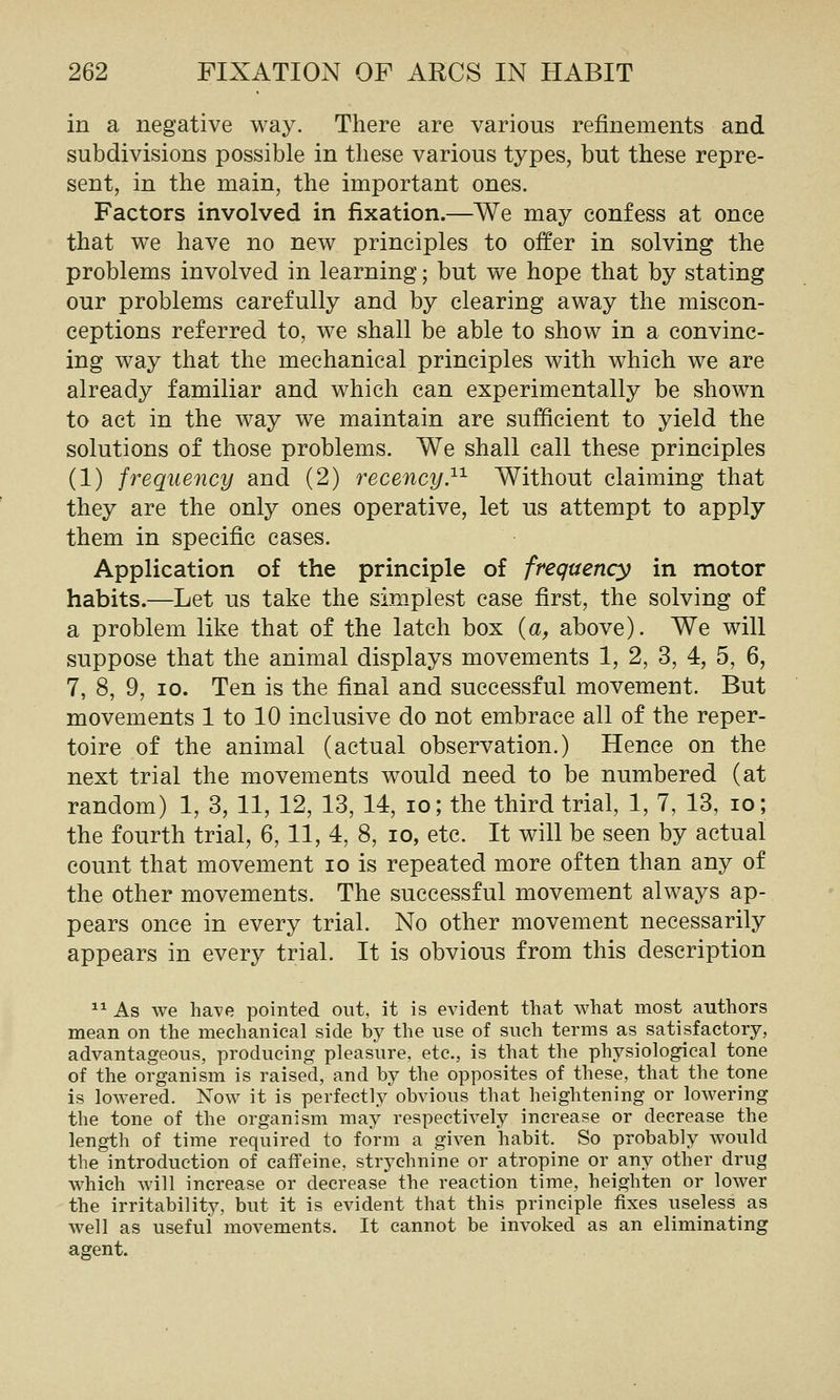 in a negative way. There are various refinements and subdivisions possible in these various types, but these repre- sent, in the main, the important ones. Factors involved in fixation.—We may confess at once that we have no new principles to offer in solving the problems involved in learning; but we hope that by stating our problems carefully and by clearing away the miscon- ceptions referred to, we shall be able to show in a convinc- ing way that the mechanical principles with which we are already familiar and which can experimentally be shown to act in the way we maintain are sufficient to yield the solutions of those problems. We shall call these principles (1) frequency and (2) recency}'^ Without claiming that they are the only ones operative, let us attempt to apply them in specific cases. Application o£ the principle of frequency in motor habits.—Let us take the sim-plest case first, the solving of a problem like that of the latch box {a, above). We will suppose that the animal displays movements 1, 2, 3, 4, 5, 6, 7, 8, 9, 10. Ten is the final and successful movement. But movements 1 to 10 inclusive do not embrace all of the reper- toire of the animal (actual observation.) Hence on the next trial the movements would need to be numbered (at random) 1, 3, 11, 12, 13, 14, lo; the third trial, 1, 7, 13, lo; the fourth trial, 6, 11, 4, 8, lo, etc. It will be seen by actual count that movement lo is repeated more often than any of the other movements. The successful movement always ap- pears once in every trial. No other movement necessarily appears in every trial. It is obvious from this description ^^ As we ha\'e pointed out, it is evident that what most authors mean on the mechanical side by the use of such terms as satisfactory, advantageous, producing pleasure, etc., is that the physiological tone of the organism is raised, and by the opposites of these, that the tone is lowered. Now it is perfectly'obvious that heightening or lowering the tone of the organism may respectively increase or decrease the length of time required to form a given habit. So probably would the introduction of caffeine, strychnine or atropine or any other drug which will increase or decrease the reaction time, heighten or lower the irritability, but it is evident that this principle fixes useless as well as useful movements. It cannot be invoked as an eliminating agent.