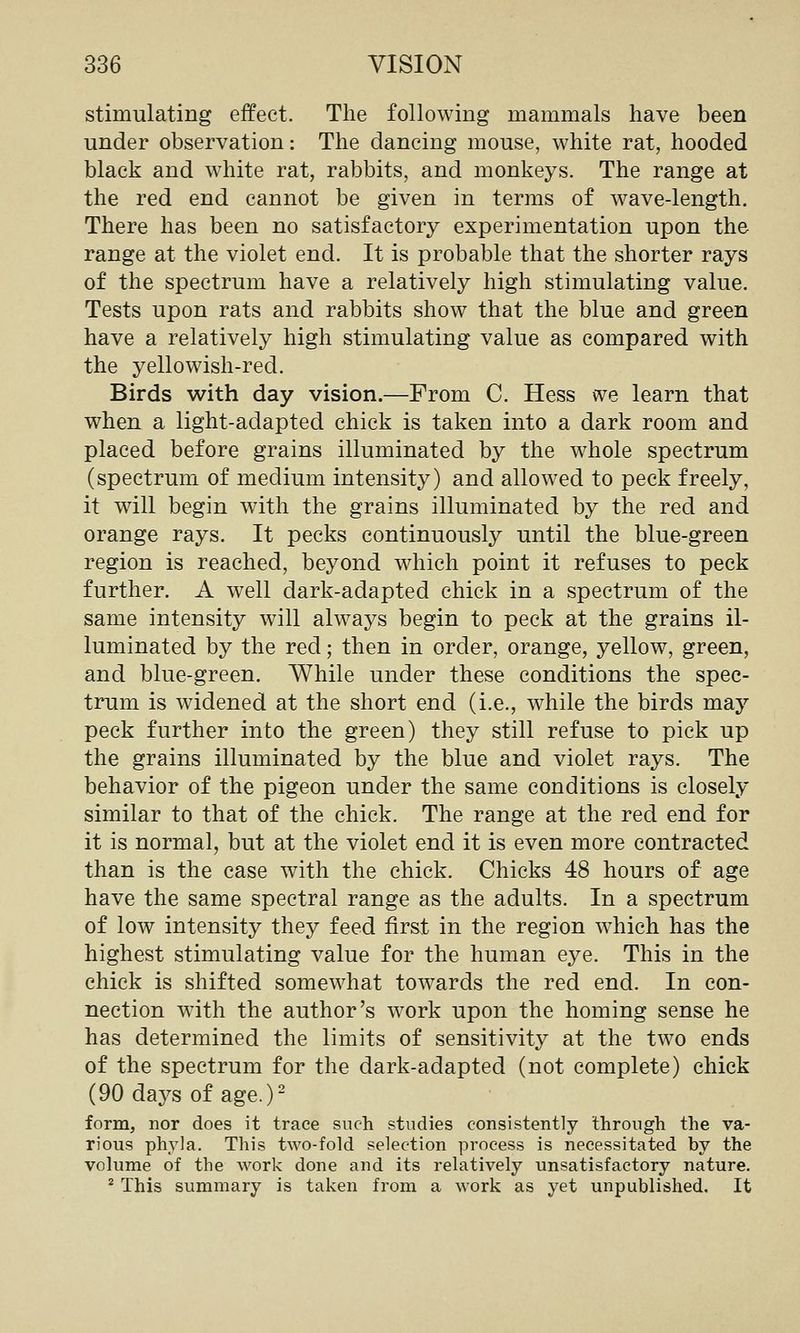stimulating effect. The following mammals have been under observation: The dancing mouse, white rat, hooded black and white rat, rabbits, and monkeys. The range at the red end cannot be given in terms of w^ave-length. There has been no satisfactory experimentation upon the range at the violet end. It is probable that the shorter rays of the spectrum have a relatively high stimulating value. Tests upon rats and rabbits show that the blue and green have a relatively high stimulating value as compared with the yellowish-red. Birds with day vision.—From C. Hess we learn that when a light-adapted chick is taken into a dark room and placed before grains illuminated by the whole spectrum (spectrum of medium intensity) and allowed to peck freely, it will begin with the grains illuminated by the red and orange rays. It pecks continuously until the blue-green region is reached, beyond which point it refuses to peck further. A well dark-adapted chick in a spectrum of the same intensity will always begin to peck at the grains il- luminated by the red; then in order, orange, yellow, green, and blue-green. While under these conditions the spec- trum is widened at the short end (i.e., while the birds may peck further into the green) they still refuse to pick up the grains illuminated by the blue and violet rays. The behavior of the pigeon under the same conditions is closely similar to that of the chick. The range at the red end for it is normal, but at the violet end it is even more contracted than is the case with the chick. Chicks 48 hours of age have the same spectral range as the adults. In a spectrum of low intensity they feed first in the region which has the highest stimulating value for the human eye. This in the chick is shifted somewhat towards the red end. In con- nection with the author's work upon the homing sense he has determined the limits of sensitivity at the two ends of the spectrum for the dark-adapted (not complete) chick (90 days of age.) form, nor does it trace such studies consistently through the va- rious phyla. This two-fold selection process is necessitated by the volume of the work done and its relatively unsatisfactory nature. ^ This summary is taken from a work as yet unpublished. It