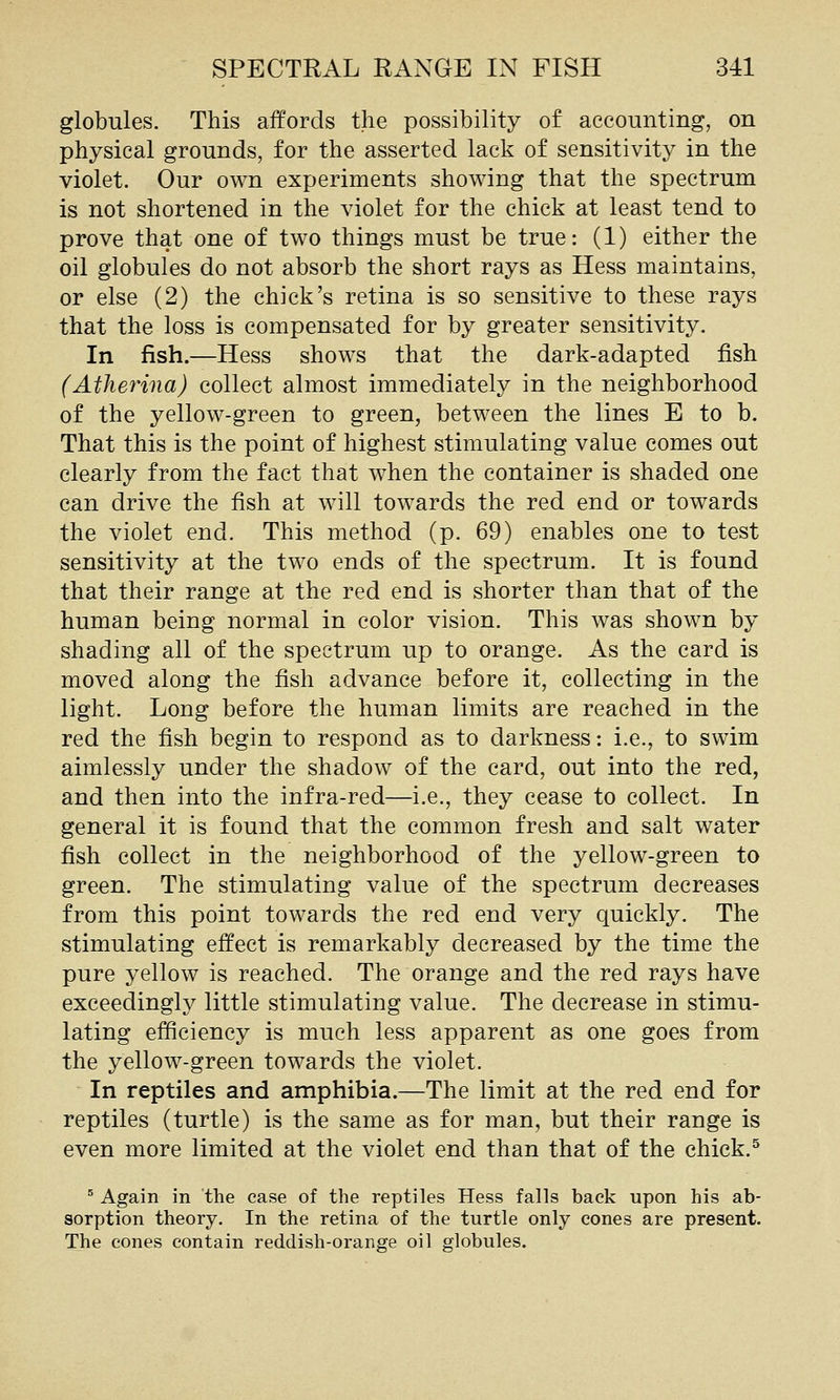 globules. This affords the possibility of accounting, on physical grounds, for the asserted lack of sensitivity in the violet. Our own experiments showing that the spectrum is not shortened in the violet for the chick at least tend to prove that one of two things must be true: (1) either the oil globules do not absorb the short rays as Hess maintains, or else (2) the chick's retina is so sensitive to these rays that the loss is compensated for by greater sensitivity. In fish.—Hess shows that the dark-adapted fish (Atherina) collect almost immediately in the neighborhood of the yellow-green to green, between th^ lines E to b. That this is the point of highest stimulating value comes out clearly from the fact that when the container is shaded one can drive the fish at will towards the red end or towards the violet end. This method (p. 69) enables one to test sensitivity at the two ends of the spectrum. It is found that their range at the red end is shorter than that of the human being normal in color vision. This was shown by shading all of the spectrum up to orange. As the card is moved along the fish advance before it, collecting in the light. Long before the human limits are reached in the red the fish begin to respond as to darkness: i.e., to swim aimlessly under the shadow of the card, out into the red, and then into the infra-red—i.e., they cease to collect. In general it is found that the common fresh and salt water fish collect in the neighborhood of the yellow-green to green. The stimulating value of the spectrum decreases from this point towards the red end very quickly. The stimulating effect is remarkably decreased by the time the pure yellow is reached. The orange and the red rays have exceedingly little stimulating value. The decrease in stimu- lating efficiency is much less apparent as one goes from the yellow-green towards the violet. In reptiles and amphibia.—The limit at the red end for reptiles (turtle) is the same as for man, but their range is even more limited at the violet end than that of the chick.^ ^ Again in the case of the reptiles Hess falls back upon his ab- sorption theory. In the retina of the turtle only cones are present. The cones contain reddish-orange oil globules.