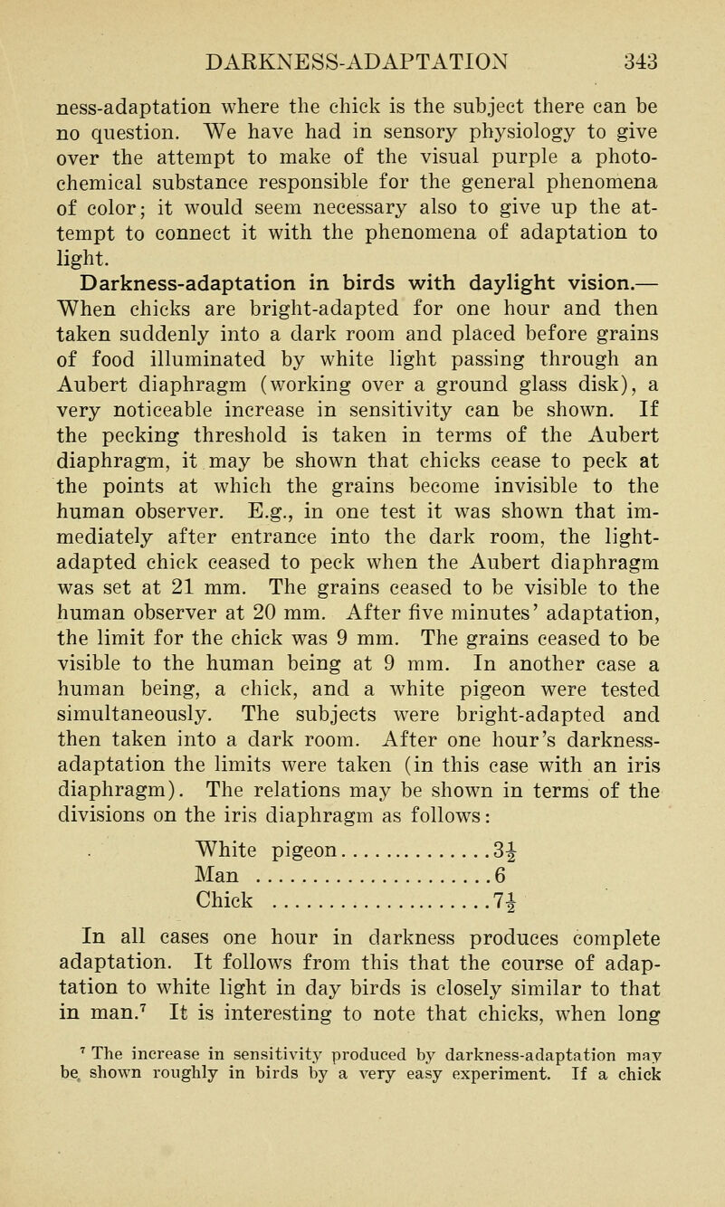ness-adaptation where the chick is the subject there can be no question. We have had in sensory physiology to give over the attempt to make of the visual purple a photo- chemical substance responsible for the general phenomena of color; it would seem necessary also to give up the at- tempt to connect it with the phenomena of adaptation to light. Darkness-adaptation in birds with daylight vision.— When chicks are bright-adapted for one hour and then taken suddenly into a dark room and placed before grains of food illuminated by white light passing through an Aubert diaphragm (working over a ground glass disk), a very noticeable increase in sensitivity can be shown. If the pecking threshold is taken in terms of the Aubert diaphragm, it may be shown that chicks cease to peck at the points at which the grains become invisible to the human observer. E.g., in one test it was shown that im- mediately after entrance into the dark room, the light- adapted chick ceased to peck when the Aubert diaphragm was set at 21 mm. The grains ceased to be visible to the human observer at 20 mm. After five minutes' adaptation, the limit for the chick was 9 mm. The grains ceased to be visible to the human being at 9 mm. In another case a human being, a chick, and a white pigeon were tested simultaneously. The subjects were bright-adapted and then taken into a dark room. After one hour's darkness- adaptation the limits were taken (in this case with an iris diaphragm). The relations may be shown in terms of the divisions on the iris diaphragm as follows: White pigeon 3J Man 6 Chick 7i In all cases one hour in darkness produces complete adaptation. It follows from this that the course of adap- tation to white light in day birds is closely similar to that in man.'^ It is interesting to note that chicks, when long ■^ The increase in sensitivity produced by darkness-adaptation may be, shown roughly in birds by a very easy experiment. If a chick