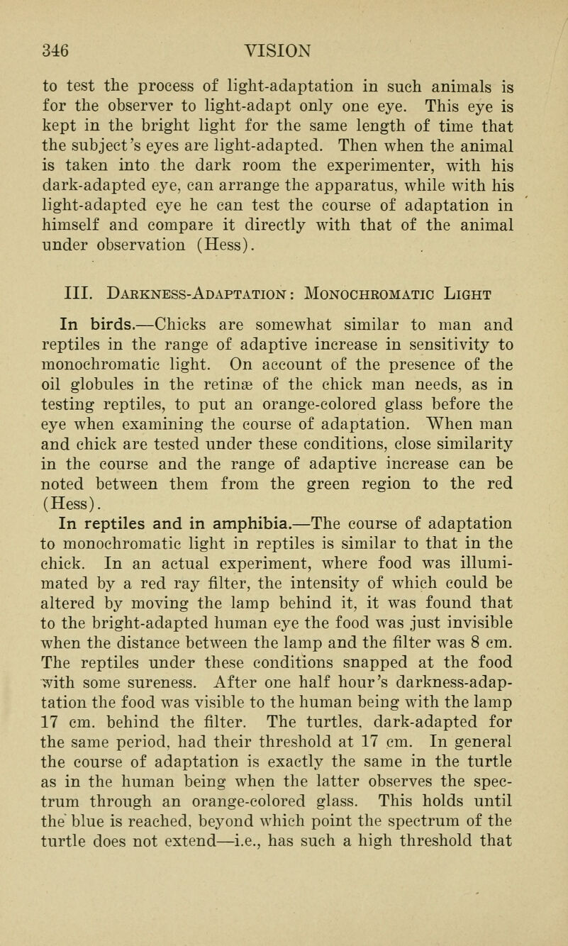 to test the process of light-adaptation in such animals is for the observer to light-adapt only one eye. This eye is kept in the bright light for the same length of time that the subject's eyes are light-adapted. Then when the animal is taken into the dark room the experimenter, with his dark-adapted eye, can arrange the apparatus, while with his light-adapted eye he can test the course of adaptation in himself and compare it directly with that of the animal under observation (Hess). III. Darkness-Adaptation: Monochromatic Light In birds.—Chicks are somewhat similar to man and reptiles in the range of adaptive increase in sensitivity to monochromatic light. On account of the presence of the oil globules in the retinge of the chick man needs, as in testing reptiles, to put an orange-colored glass before the eye when examining the course of adaptation. When man and chick are tested under these conditions, close similarity in the course and the range of adaptive increase can be noted between them from the green region to the red (Hess). In reptiles and in amphibia.—The course of adaptation to monochromatic light in reptiles is similar to that in the chick. In an actual experiment, where food was illumi- mated by a red ray filter, the intensity of which could be altered by moving the lamp behind it, it was found that to the bright-adapted human eye the food was just invisible when the distance between the lamp and the filter was 8 cm. The reptiles under these conditions snapped at the food ^ith some sureness. After one half hour's darkness-adap- tation the food was visible to the human being with the lamp 17 cm. behind the filter. The turtles, dark-adapted for the same period, had their threshold at 17 cm. In general the course of adaptation is exactly the same in the turtle as in the human being when the latter observes the spec- trum through an orange-colored glass. This holds until the blue is reached, beyond which point the spectrum of the turtle does not extend—i.e., has such a high threshold that
