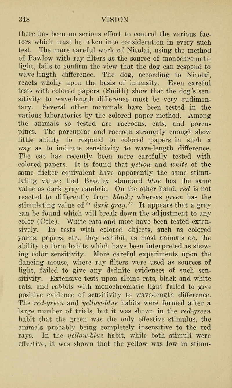 there has been no serious effort to control the various fac- tors which must be taken into consideration in every such test. The more careful work of Nicolai, using the method of Pawlow with ray filters as the source of monochromatic light, fails to confirm the view that the dog can respond to wave-length difference. The dog, according to Nicolai, reacts wholly upon the basis of intensity. Even careful tests with colored papers (Smith) show that the dog's sen- sitivity to wave-length difference must be very rudimen- tary. Several other mammals have been tested in the various laboratories by the colored paper method. Among the animals so tested are raccoons, cats, and porcu- pines. The porcupine and raccoon strangely enough show little ability to respond to colored papers in such a way as to indicate sensitivity to wave-length difference. The cat has recently been more carefully tested with colored papers. It is found that yellow and white of the same flicker equivalent have apparently the same stimu- lating value; that Bradley standard Mue has the same value as dark gray cambric. On the other hand, red is not reacted to differently from black; whereas green has the stimulating value of ^^ dark gray. It appears that a gray can be found which will break down the adjustment to any color (Cole). White rats and mice have been tested exten- sively. In tests with colored objects, such as colored yarns, papers, etc., they exhibit, as most animals do, the ability to form habits which have been interpreted as show- ing color sensitivity. More careful experiments upon the dancing mouse, where ray filters were used as sources of light, failed to give any definite evidences of such sen- sitivity. Extensive tests upon albino rats, black and white rats, and rabbits with monochromatic light failed to give positive evidence of sensitivity to wave-length difference. The red-green and yellow-hliie habits were formed after a large number of trials, but it was shown in the red-green habit that the green was the only effective stimulus, the animals probably being completely insensitive to the red rays. In the yelloiv-hlue habit, while both stimuli were effective, it was shown that the yellow was low in stimu-
