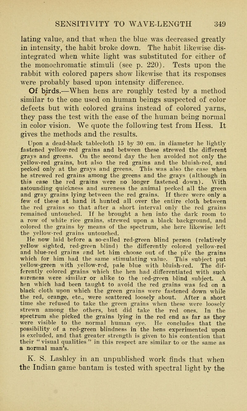 lating value, and that when the blue was decreased greatly in intensity, the habit broke down. The habit likewise dis- integrated when white light was substituted for either of the monochromatic stimuli (see p. 220). Tests upon the rabbit with colored papers show likewise that its responses were probably based upon intensity difference. Of birds.—When hens are roughly tested by a method similar to the one used on human beings suspected of color defects but with colored grains instead of colored yarns, they pass the test with the ease of the human being normal in color vision. We quote the following test from Hess. It gives the methods and the results. Upon a dead-black tablecloth 15 by 30 cm. in diameter he lightly fastened yellow-red grains and between these strewed the different grays and greens. On the second day the hen avoided not only the yellow-red grains, but also the red grains and the bluish-red, and pecked only at the grays and greens. This was also the case when he strewed red grains among the greens and the grays (although in this case the red grains were no longer fastened down). With astounding quickness and sureness the animal pecked all the green and gray grains lying between the red grains. If there were only a few of these at hand it hunted all over the entire cloth between the red grains so that after a short interval only the red grains remained untouched. If he brought a hen into the dark room to a row of white rice grains, strewed upon a black background, and colored the grains by means of the spectrum, she here likewise left the yellow-red grains untouched. He now laid before a so-called red-green blind person (relatively yellow sighted, red-green blind) the differently colored yellow-red and blue-red grains and let him choose out of the pile the grains which for him had the same stimulating value. This subject put yellow-green with yellow-red, pale blue with bluish-red. The dif- ferently colored grains which the hen had differentiated with such sureness were similar or alike to the red-green blind subject. A hen which had been taught to avoid the red grains was fed on a black cloth upon which the green grains were fastened down while the red, orange, etc., were scattered loosely about. After a short time she refused to take the green grains when these were loosely strewn among the others, but did take the red ones. In the spectrum she picked the grains lying in the red end as far as they were visible to the normal human eye. He concludes that the possibility of a red-green blindness in the hens experimented upon is excluded, and that greater strength is given to his contention that their  visual qualities  in this respect are similar to or the same as a normal man's. K. S. Lashley in an unpublished work finds that when the Indian game bantam is tested with spectral light by the