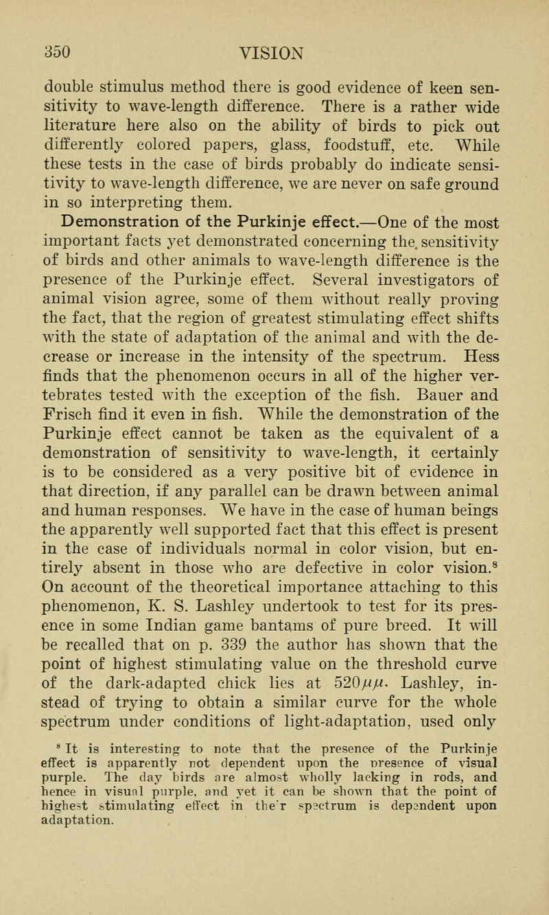 double stimulus method there is good evidence of keen sen- sitivity to wave-length difference. There is a rather wide literature here also on the ability of birds to pick out differently colored papers, glass, foodstuff, etc. While these tests in the case of birds probably do indicate sensi- tivity to wave-length difference, we are never on safe ground in so interpreting them. Demonstration of the Purkinje effect.—One of the most important facts yet demonstrated concerning the. sensitivity of birds and other animals to wave-length difference is the presence of the Purkinje effect. Several investigators of animal vision agree, some of them without really proving the fact, that the region of greatest stimulating effect shifts with the state of adaptation of the animal and with the de- crease or increase in the intensity of the spectrum. Hess finds that the phenomenon occurs in all of the higher ver- tebrates tested with the exception of the fish. Bauer and Frisch find it even in fish. While the demonstration of the Purkinje effect cannot be taken as the equivalent of a demonstration of sensitivity to wave-length, it certainly is to be considered as a very positive bit of evidence in that direction, if any parallel can be drawn between animal and human responses. We have in the case of human beings the apparently well supported fact that this effect is present in the case of individuals normal in color vision, but en- tirely absent in those who are defective in color vision.^ On account of the theoretical importance attaching to this phenomenon, K. S. Lashley undertook to test for its pres- ence in some Indian game bantams of pure breed. It will be recalled that on p. 339 the author has shown that the point of highest stimulating value on the threshold curve of the dark-adapted chick lies at 520mM' Lashley, in- stead of trying to obtain a similar curve for the whole spectrum under conditions of light-adaptation, used only ^ It is interesting to note that the presence of the Purkinje effect is apparently not dependent upon the presence of visual purple. The clay birds are almost wholly lacking in rods, and hence in visual purple, and vet it can be shown that the point of highest stimulating effect in the'r spectrum is dependent upon adaptation.