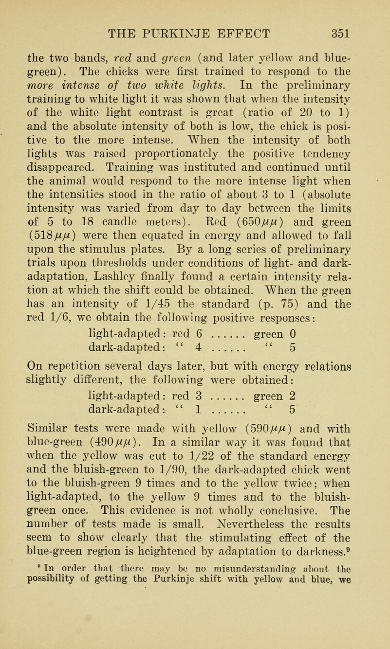 the two bands, red and green (and later yellow and blue- green). The chicks were first trained to respond to the more intense of tiuo white lights. In the preliminary training to white light it was shown that when the intensity of the white light contrast is great (ratio of 20 to 1) and the absolute intensity of both is low, the chick is posi- tive to the more intense. When the intensity of both lights was raised proportionately the positive tendency disappeared. Training was instituted and continued until the animal would respond to the more intense light when the intensities stood in the ratio of about 3 to 1 (absolute intensity was varied from day to day between the limits of 5 to 18 candle meters). Red {650mm) and green (518/^yM) were then equated in energy and allowed to fall upon the stimulus plates. By a long series of preliminary trials upon thresholds under conditions of light- and dark- adaptation, Lashley finally found a certain intensity rela- tion at which the shift could be obtained. When the green has an intensity of 1/45 the standard (p. 75) and the red 1/6, we obtain the following positive responses: light-adapted: red 6 green 0 dark-adapted:  4 '' 5 On repetition several days later, but with energy relations slightly different, the following were obtained: light-adapted: red 3 green 2 dark-adapted:  1  5 Similar tests w^re made v^nth yellow {590MM) and with blue-green (490yUyw). In a similar wdj it was found that when the yellow was cut to 1/22 of the standard energy and the bluish-green to 1/90, the dark-adapted chick went to the bluish-green 9 times and to the yellow twice; when light-adapted, to the yellow 9 times and to the bluish- green once. This evidence is not wholly conclusive. The number of tests made is small. Nevertheless the results seem to show clearly that the stimulating effect of the blue-green region is heightened by adaptation to darkness.® ® In order that there may be no misunderstanding about the possibility of getting the Purkinje shift with yellow and blue, we