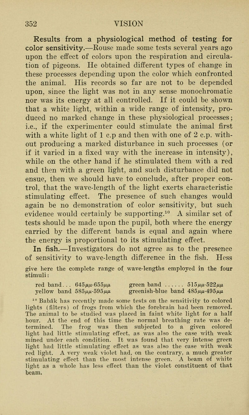 Results from a physiological method of testing for color sensitivity.—Rouse made some tests several years ago upon the effect of colors upon the respiration and circula- tion of pigeons. He obtained different types of change in these processes depending upon the color which confronted the animal. His records so far are not to be depended upon, since the light was not in any sense monochromatic nor was its energy at all controlled. If it could be shown that a white light, within a wide range of intensity, pro- duced no marked change in these physiological processes; i.e., if the experimenter could stimulate the animal first with a white light of 1 c.p and then with one of 2 c.p. with- out producing a marked disturbance in such processes (or if it varied in a fixed way with the increase in intensity), while on the other hand if he stimulated them with a red and then with a green light, and such disturbance did not ensue, then we should have to conclude, after proper con- trol, that the wave-length of the light exerts characteristic stimulating effect. The presence of such changes would again be no demonstration of color sensitivity, but such evidence would certainly be supporting.^*^ A similar set of tests should be made upon the pupil, both where the energy carried by the different bands is equal and again where the energy is proportional to its stimulating effect. In fish.—Investigators do not agree as to the presence of sensitivity to wave-length difference in the fish. Hess give here the complete range of wave-lengths employed in the four stimuli: red band. . . 645/i^-655/xya green band 515nfx-522/xfi yellow band 5S5iJ.ix-5d5fj.fi greenish-blue band 4:85fifxA95fji.fi ^^ Babak has recently made some tests on the sensitivity to colored lights (filters) of frogs from which the forebrain had been removed. The animal to be studied was placed in faint white light for a half hour. At the end of this time the normal breathing rate was de- termined. The frog was then subjected to a given colored light had little stimulating effect, as was also the case with weak mined under each condition. It was found that very intense green light had little stimulating effect as was also the case with weak red light. A very weak violet had, on the contrary, a much greater stimulating effect than the most intense green. A beam of white light as a whole has less effect than the violet constituent of that beam.