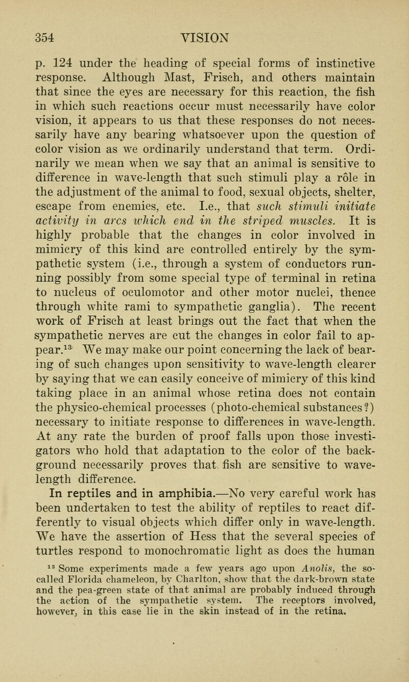 p. 124 under the heading of special forms of instinctive response. Although Mast, Frisch, and others maintain that since the eyes are necessary for this reaction, the fish in which such reactions occur must necessarily have color vision, it appears to us that these responses do not neces- sarily have any bearing whatsoever upon the question of color vision as we ordinarily understand that term. Ordi- narily we mean when we say that an animal is sensitive to difference in wave-length that such stimuli play a role in the adjustment of the animal to food, sexual objects, shelter, escape from enemies, etc. I.e., that such stimuli initiate activity in arcs ivJiich end in the striped muscles. It is highly probable that the changes in color involved in mimicry of this kind are controlled entirely by the sym- pathetic system (i.e., through a system of conductors run- ning possibly from some special type of terminal in retina to nucleus of oculomotor and other motor nuclei, thence through white rami to sympathetic ganglia). The recent work of Frisch at least brings out the fact that when the sympathetic nerves are cut the changes in color fail to ap- pear.^^ We may make our point concerning the lack of bear- ing of such changes upon sensitivity to wave-length clearer by saying that we can easily conceive of mimicry of this kind taking place in an animal whose retina does not contain the physico-chemical processes (photo-chemical substances?) necessary to initiate response to differences in wave-length. At any rate the burden of proof falls upon those investi- gators who hold that adaptation to the color of the back- ground necessarily proves that fish are sensitive to wave- length difference. In reptiles and in amphibia.—No very careful work has been undertaken to test the ability of reptiles to react dif- ferently to visual objects w^hich differ only in wave-length. We have the assertion of Hess that the several species of turtles respond to monochromatic light as does the human ^^ Some experiments made a few years ago upon Anolis, the so- called Florida chameleon, by Charlton, show that the dark-brown state and the pea-green state of that animal are probably induced through the action of the sympathetic system. The receptors involved, however, in this case lie in the skin instead of in the retina.
