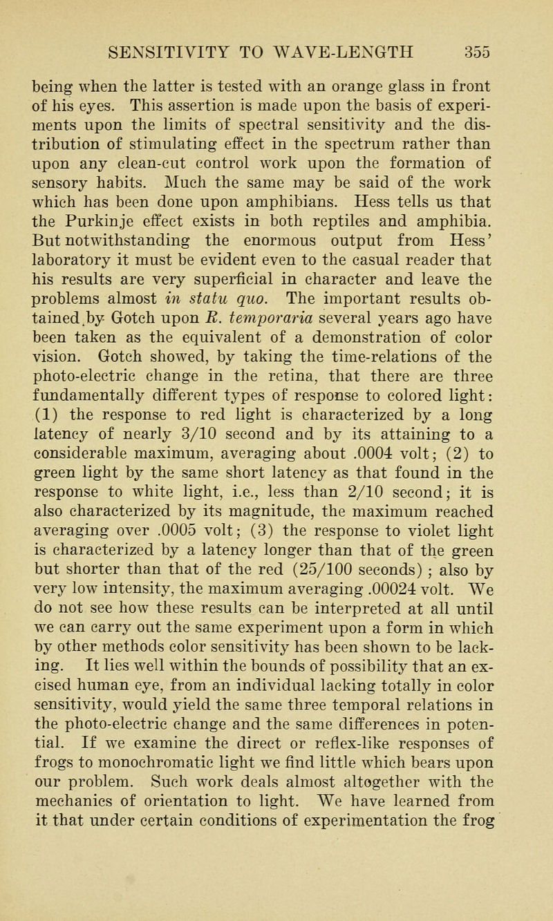 being when the latter is tested with an orange glass in front of his eyes. This assertion is made upon the basis of experi- ments upon the limits of spectral sensitivity and the dis- tribution of stimulating effect in the spectrum rather than upon any clean-cut control work upon the formation of sensory habits. Much the same may be said of the work which has been done upon amphibians. Hess tells us that the Purkinje effect exists in both reptiles and amphibia. But notwithstanding the enormous output from Hess' laboratory it must be evident even to the casual reader that his results are very superficial in character and leave the problems almost in statu quo. The important results ob- tained.by Gotch upon B. temporaria several years ago have been taken as the equivalent of a demonstration of color vision. Gotch showed, by taking the time-relations of the photo-electric change in the retina, that there are three fundamentally different types of response to colored light: (1) the response to red light is characterized by a long latency of nearly 3/10 second and by its attaining to a considerable maximum, averaging about .0004 volt; (2) to green light by the same short latency as that found in the response to white light, i.e., less than 2/10 second; it is also characterized by its magnitude, the maximum reached averaging over .0005 volt; (3) the response to violet light is characterized by a latency longer than that of the green but shorter than that of the red (25/100 seconds) ; also by very low intensity, the maximum averaging .00024 volt. We do not see how these results can be interpreted at all until we can carry out the same experiment upon a form in which by other methods color sensitivity has been shown to be lack- ing. It lies well within the bounds of possibility that an ex- cised human eye, from an individual lacking totally in color sensitivity, would yield the same three temporal relations in the photo-electric change and the same differences in poten- tial. If we examine the direct or reflex-like responses of frogs to monochromatic light we find little which bears upon our problem. Such work deals almost altogether with the mechanics of orientation to light. We have learned from it that under certain conditions of experimentation the frog