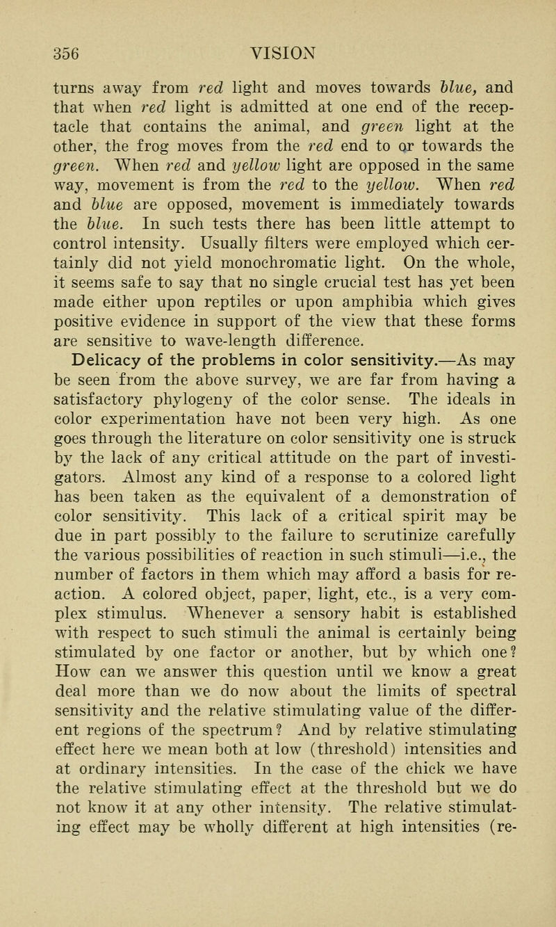 turns away from red light and moves towards blue, and that when red light is admitted at one end of the recep- tacle that contains the animal, and green light at the other, the frog moves from the red end to or towards the green. When red and yellow light are opposed in the same way, movement is from the red to the yelloiv. When red and blue are opposed, movement is immediately towards the blue. In such tests there has been little attempt to control intensity. Usually filters were employed which cer- tainly did not yield monochromatic light. On the whole, it seems safe to say that no single crucial test has yet been made either upon reptiles or upon amphibia which gives positive evidence in support of the view that these forms are sensitive to wave-length difference. Delicacy of the problems in color sensitivity.—As may be seen from the above survey, we are far from having a satisfactory phylogeny of the color sense. The ideals in color experimentation have not been very high. As one goes through the literature on color sensitivity one is struck by the lack of any critical attitude on the part of investi- gators. Almost any kind of a response to a colored light has been taken as the equivalent of a demonstration of color sensitivity. This lack of a critical spirit may be due in part possibly to the failure to scrutinize carefully the various possibilities of reaction in such stimuli—i.e., the number of factors in them which may afford a basis for re- action. A colored object, paper, light, etc., is a very com- plex stimulus. Whenever a sensory habit is established with respect to such stimuli the animal is certainly being stimulated by one factor or another, but by which one? How can we answer this question until we know a great deal more than we do now about the limits of spectral sensitivity and the relative stimulating value of the differ- ent regions of the spectrum? And by relative stimulating effect here we mean both at low (threshold) intensities and at ordinary intensities. In the case of the chick w^e have the relative stimulating effect at the threshold but w^e do not know it at any other intensity. The relative stimulat- ing effect may be w^holly different at high intensities (re-