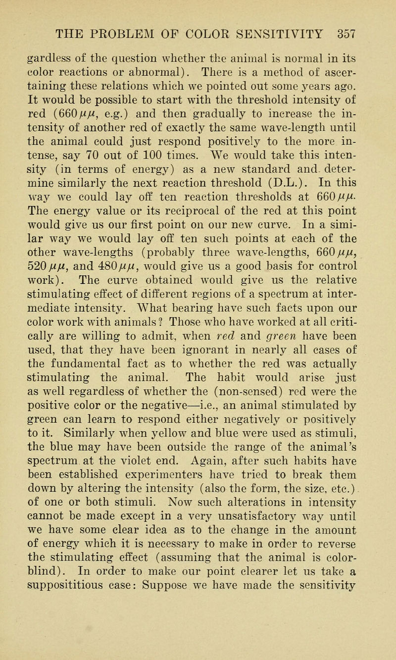 gardless of the question whether the animal is normal in its color reactions or abnormal). There is a method of ascer- taining these relations which we pointed out some years ago. It would be possible to start with the threshold intensity of red {660j^M, e.g.) and then gradually to increase the in- tensity of another red of exactly the same w^ave-length until the animal could just respond positively to the more in- tense, say 70 out of 100 times. We would take this inten- sity (in terms of energy) as a new standard and. deter- mine similarly the next reaction threshold (D.L.). In this way we could lay off ten reaction thresholds at 660 MM- The energy value or its reciprocal of the red at this point would give us our first point on our new curve. In a simi- lar way we would lay off ten such points at each of the other wave-lengths (probably three w^ave-lengths, 660mm, 520MM) a^d 4:80MM, would give us a good basis for control work). The curve obtained w^oulcl give us the relative stimulating effect of different regions of a spectrum at inter- mediate intensity. What bearing have such facts upon our color work with animals ? Those who have worked at all criti- cally are willing to admit, when red and green have been used, that they have been ignorant in nearly all cases of the fundamental fact as to whether the red was actually stimulating the animal. The habit would arise just as well regardless of whether the (non-sensed) red were the positive color or the negative—i.e., an animal stimulated by green can learn to respond either negatively or positively to it. Similarly when yellow and blue were used as stimuli, the blue may have been outside the range of the animal's spectrum at the violet end. Again, after such habits have been established experimenters have tried to break them down by altering the intensity (also the form, the size, etc.). of one or both stimuli. Now such alterations in intensity cannot be made except in a very unsatisfactory way until we have some clear idea as to the change in the amount of energy which it is necessary to make in order to reverse the stimulating effect (assuming that the animal is color- blind). In order to make our point clearer let us take a supposititious case: Suppose we have made the sensitivity