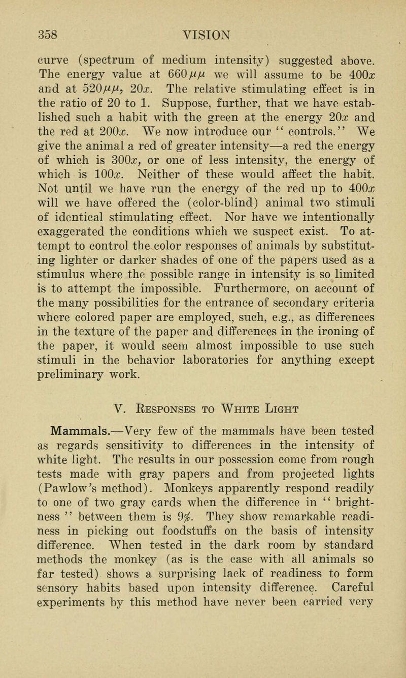 curve (spectrum of medium intensity) suggested above. The energy value at 660/^/^ we will assume to be 400x and at 520/^/^, 20j:. The relative stimulating effect is in the ratio of 20 to 1. Suppose, further, that we have estab- lished such a habit with the green at the energy 20j; and the red at 200x. We now introduce our '' controls, We give the animal a red of greater intensity—a red the energy of which is 300^, or one of less intensity, the energy of which is lOOx. Neither of these would affect the habit. Not until we have run the energy of the red up to 400x will we have offered the (color-blind) animal two stimuli of identical stimulating effect. Nor have we intentionally exaggerated the conditions which we suspect exist. To at- tempt to control the color responses of animals by substitut- ing lighter or darker shades of one of the papers used as a stimulus where the possible range in intensity is so limited is to attempt the impossible. Furthermore, on account of the many possibilities for the entrance of secondary criteria where colored paper are employed, such, e.g., as differences in the texture of the paper and differences in the ironing of the paper, it would seem almost impossible to use such stimuli in the behavior laboratories for anything except preliminary work. V. Responses to White Light Mammals.—Very few of the mammals have been tested as regards sensitivity to differences in the intensity of white light. The results in our possession come from rough tests made with gray papers and from projected lights (Pawlow's method). Monkeys apparently respond readily to one of two gray cards when the difference in bright- ness between them is 9^. They show remarkable readi- ness in picking out foodstuffs on the basis of intensity difference. When tested in the dark room by standard methods the monkey (as is the case with all animals so far tested) shows a surprising lack of readiness to form sensory habits based upon intensity difference. Careful experiments by this method have never been carried very
