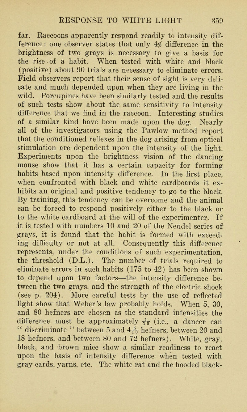 far. Eaccoons apparently respond readily to intensity dif- ference: one observer states that only 4^ difference in the brightness of two grays is necessary to give a basis for the rise of a habit. When tested with white and black (positive) about 90 trials are necessary to eliminate errors. Field observers report that their sense of sight is very deli- cate and much depended upon when they are living in the wild. Porcupines have been similarly tested and the results of such tests show about the same sensitivity to intensity difference that we find in the raccoon. Interesting studies of a similar kind have been made upon the dog. Nearly all of- the investigators using the Pawlow method report that the conditioned reflexes in the dog arising from optical stimulation are dependent upon the intensity of the light. Experiments upon the brightness vision of the dancing mouse show that it has a certain capacity for forming habits based upon intensity difference. In the first place, when confronted with black and w^hite cardboards it ex- hibits an original and positive tendency to go to the black. By training, this tendency can be overcome and the animal can be forced to respond positively either to the black or to the white cardboard at the will of the experimenter. If it is tested with numbers 10 and 20 of the Nendel series of grays, it is found that the habit is formed with exceed- ing difficulty or not at all. Consequently this difference represents, under the conditions of such experimentation, the threshold (D.L.). The number of trials required to eliminate errors in such habits (175 to 42) has been shown to depend upon two factors—the intensity difference be- tween the two grays, and the strength of the electric shock (see p. 204). More careful tests by the use of reflected light show that Weber's law probably holds. When 5, 30, and 80 hefners are chosen as the standard intensities the difference must be approximately yV (i-e., a dancer can '' discriminate '' between 5 and 4yV hefners, between 20 and 18 hefners, and between 80 and 72 hefners). White, gray, black, and brown mice show a similar readiness to react upon the basis of intensity difference when tested with gray cards, yarns, etc. The white rat and the hooded black-