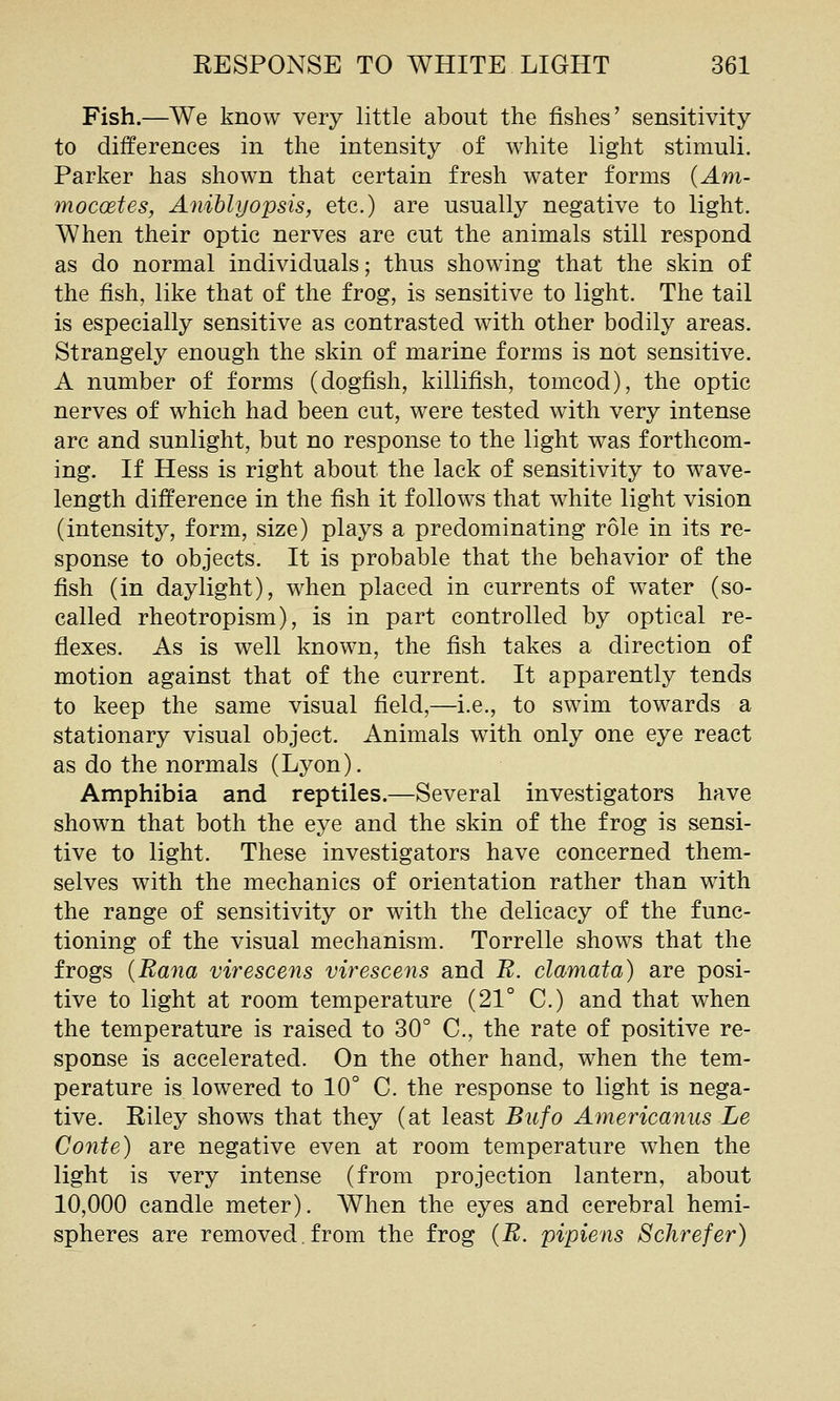Fish.—We know very little about the fishes' sensitivity to differences in the intensity of white light stimuli. Parker has shown that certain fresh water forms {Am- mocoetes, Aniblyopsis, etc.) are usually negative to light. When their optic nerves are cut the animals still respond as do normal individuals; thus showing that the skin of the fish, like that of the frog, is sensitive to light. The tail is especially sensitive as contrasted with other bodily areas. Strangely enough the skin of marine forms is not sensitive. A number of forms (dogfish, killifish, tomcod), the optic nerves of which had been cut, were tested with very intense arc and sunlight, but no response to the light was forthcom- ing. If Hess is right about the lack of sensitivity to wave- length difference in the fish it follows that white light vision (intensity, form, size) plays a predominating role in its re- sponse to objects. It is probable that the behavior of the fish (in daylight), when placed in currents of water (so- called rheotropism), is in part controlled by optical re- flexes. As is well known, the fish takes a direction of motion against that of the current. It apparently tends to keep the same visual field,—i.e., to swim towards a stationary visual object. Animals with only one eye react as do the normals (Lyon). Amphibia and reptiles.—Several investigators have shown that both the eye and the skin of the frog is sensi- tive to light. These investigators have concerned them- selves with the mechanics of orientation rather than with the range of sensitivity or with the delicacy of the func- tioning of the visual mechanism. Torrelle shows that the frogs (Bana virescens virescens and B. clamata) are posi- tive to light at room temperature (21° C.) and that when the temperature is raised to 30° C, the rate of positive re- sponse is accelerated. On the other hand, when the tem- perature is lowered to 10° C. the response to light is nega- tive. Riley shows that they (at least Bitfo Americanus Le Conie) are negative even at room temperature when the light is very intense (from projection lantern, about 10,000 candle meter). When the eyes and cerebral hemi- spheres are removed.from the frog {B. pipiens Schrefer)