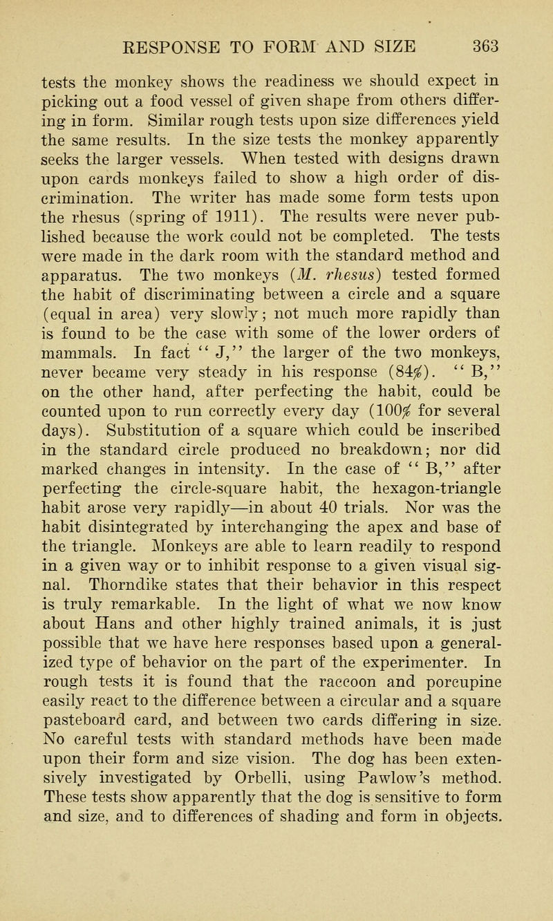 tests the monkey shows the readiness we should expect in picking out a food vessel of given shape from others differ- ing in form. Similar rough tests upon size differences yield the same results. In the size tests the monkey apparently seeks the larger vessels. When tested with designs drawn upon cards monkeys failed to show a high order of dis- crimination. The writer has made some form tests upon the rhesus (spring of 1911). The results were never pub- lished because the work could not be completed. The tests were made in the dark room with the standard method and apparatus. The two monkeys {M. rhesus) tested formed the habit of discriminating between a circle and a square (equal in area) very slowly; not much more rapidly than is found to be the case with some of the lower orders of mammals. In fact J, the larger of the two monkeys, never became very steady in his response (84^). B, on the other hand, after perfecting the habit, could be counted upon to run correctly every day (100^ for several days). Substitution of a square which could be inscribed in the standard circle produced no breakdown; nor did marked changes in intensity. In the case of B, after perfecting the circle-square habit, the hexagon-triangle habit arose very rapidly—in about 40 trials. Nor was the habit disintegrated by interchanging the apex and base of the triangle. IMonkeys are able to learn readily to respond in a given way or to inhibit response to a given visual sig- nal. Thorndike states that their behavior in this respect is truly remarkable. In the light of what we now know about Hans and other highly trained animals, it is just possible that we have here responses based upon a general- ized type of behavior on the part of the experimenter. In rough tests it is found that the raccoon and porcupine easily react to the difference between a circular and a square pasteboard card, and between two cards differing in size. No careful tests with standard methods have been made upon their form and size vision. The dog has been exten- sively investigated by Orbelli, using Pawlow's method. These tests show apparently that the dog is sensitive to form and size, and to differences of shading and form in objects.