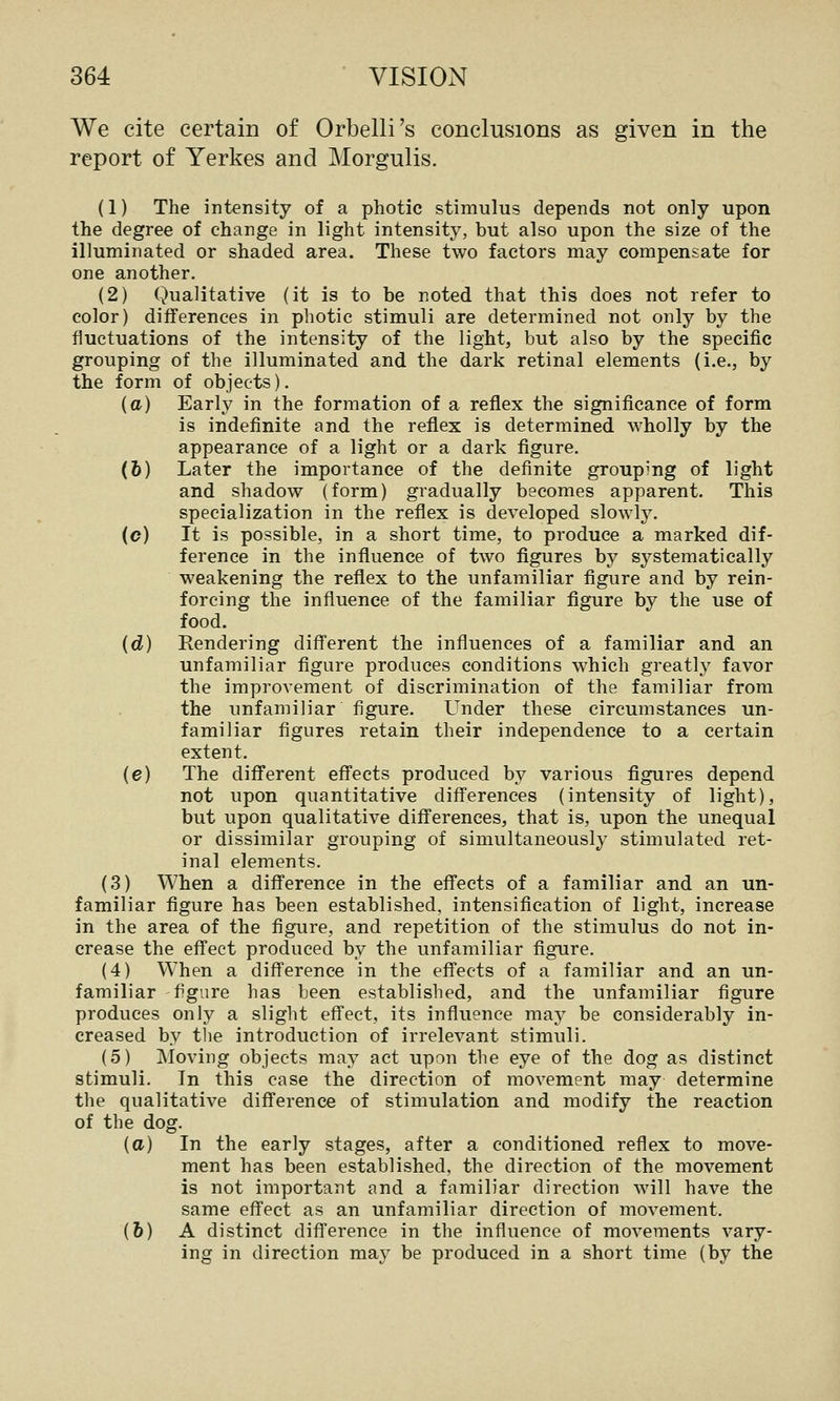 We cite certain of Orbelli's conclusions as given in the report of Yerkes and Morgulis. (1) The intensity of a photic stimulus depends not only upon the degree of change in light intensity, but also upon the size of the illuminated or shaded area. These two factors may compensate for one another. (2) Qualitative (it is to be noted that this does not refer to color) differences in photic stimuli are determined not only by the fluctuations of the intensity of the light, but also by the specific grouping of the illuminated and the dark retinal elements (i.e., by the form of objects). (a) Early in the formation of a reflex the significance of form is indefinite and the reflex is determined wholly by the appearance of a light or a dark figure. (6) Later the importance of the definite grouping of light and shadow (form) gradually becomes apparent. This specialization in the reflex is developed slowly. (c) It is possible, in a short time, to produce a marked dif- ference in the influence of two figures by systematically weakening the reflex to the unfamiliar figure and by rein- forcing the influence of the familiar figure by the use of food. {d) Rendering diff'erent the influences of a familiar and an unfamiliar figure produces conditions which greatly favor the improvement of discrimination of the familiar from the unfamiliar figure. Under these circumstances un- familiar figures retain their independence to a certain extent. (e) The different effects produced by various figures depend not upon quantitative differences (intensity of light), but upon qualitative differences, that is, upon the unequal or dissimilar grouping of simultaneously stimulated ret- inal elements. (3) When a difference in the effects of a familiar and an un- familiar figure has been established, intensification of light, increase in the area of the figure, and repetition of the stimulus do not in- crease the effect produced by the unfamiliar figure. (4) When a difference in the effects of a familiar and an un- familiar figure has been established, and the unfamiliar figure produces only a slight effect, its influence may be considerably in- creased by tlie introduction of irrelevant stimuli. (5) Moving objects may act upon the eye of the dog as distinct stimuli. In this case the direction of movement may determine the qualitative difference of stimulation and modify the reaction of the dog. (a) In the early stages, after a conditioned reflex to move- ment has been established, the direction of the movement is not important and a familiar direction will have the same effect as an unfamiliar direction of movement. (6) A distinct difference in the influence of movements vary- ing in direction may be produced in a short time (by the
