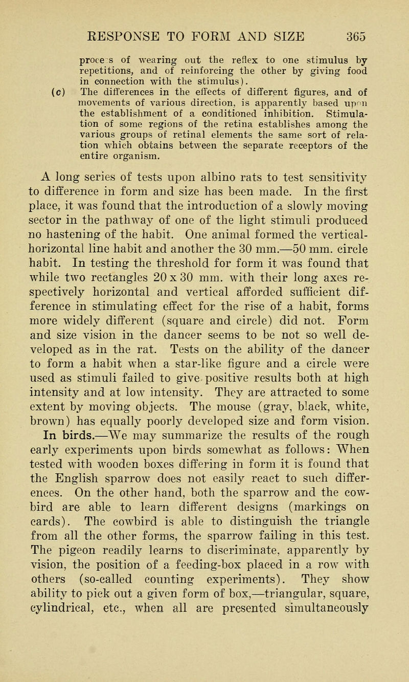 proces of Avearing out the reflex to one stimulus by repetitions, and of reinforcing the other by giving food in connection with the stimulus). (c) The differences in the effects of different figures, and of movements of various direction, is apparently based upr'n the establishment of a conditioned inhibition. Stimula- tion of some regions of the retina establishes among the various groups of retinal elements the same sort of rela- tion which obtains between the separate receptors of the entire organism. A long series of tests upon albino rats to test sensitivity to difference in form and size has been made. In the first place, it was found that the introduction of a slowly moving sector in the pathway of one of the light stimuli produced no hastening of the habit. One animal formed the vertical- horizontal line habit and another the 30 mm.—50 mm. circle habit. In testing the threshold for form it was found that while two rectangles 20 x 30 mm. with their long axes re- spectively horizontal and vertical afforded sufficient dif- ference in stimulating effect for the rise of a habit, forms more widely different (square and circle) did not. Form and size vision in the dancer seems to be not so well de- veloped as in the rat. Tests on the ability of the dancer to form a habit when a star-like figure and a circle were used as stimuli failed to give positive results both at high intensity and at low intensity. They are attracted to some extent by moving objects. The mouse (gray, black, white, brown) has equally poorly developed size and form vision. In birds.—We may summarize the results of the rough early experiments upon birds somewhat as follows: When tested with wooden boxes differing in form it is found that the English sparrow does not easily react to such differ- ences. On the other hand, both the sparrow and the cow- bird are able to learn different designs (markings on cards). The cowbird is able to distinguish the triangle from all the other forms, the sparrow failing in this test. The pigeon readily learns to discriminate, apparently by vision, the position of a feeding-box placed in a row with others (so-called counting experiments). They show ability to pick out a given form of box,—triangular, square, cylindrical, etc., when all are presented simultaneously