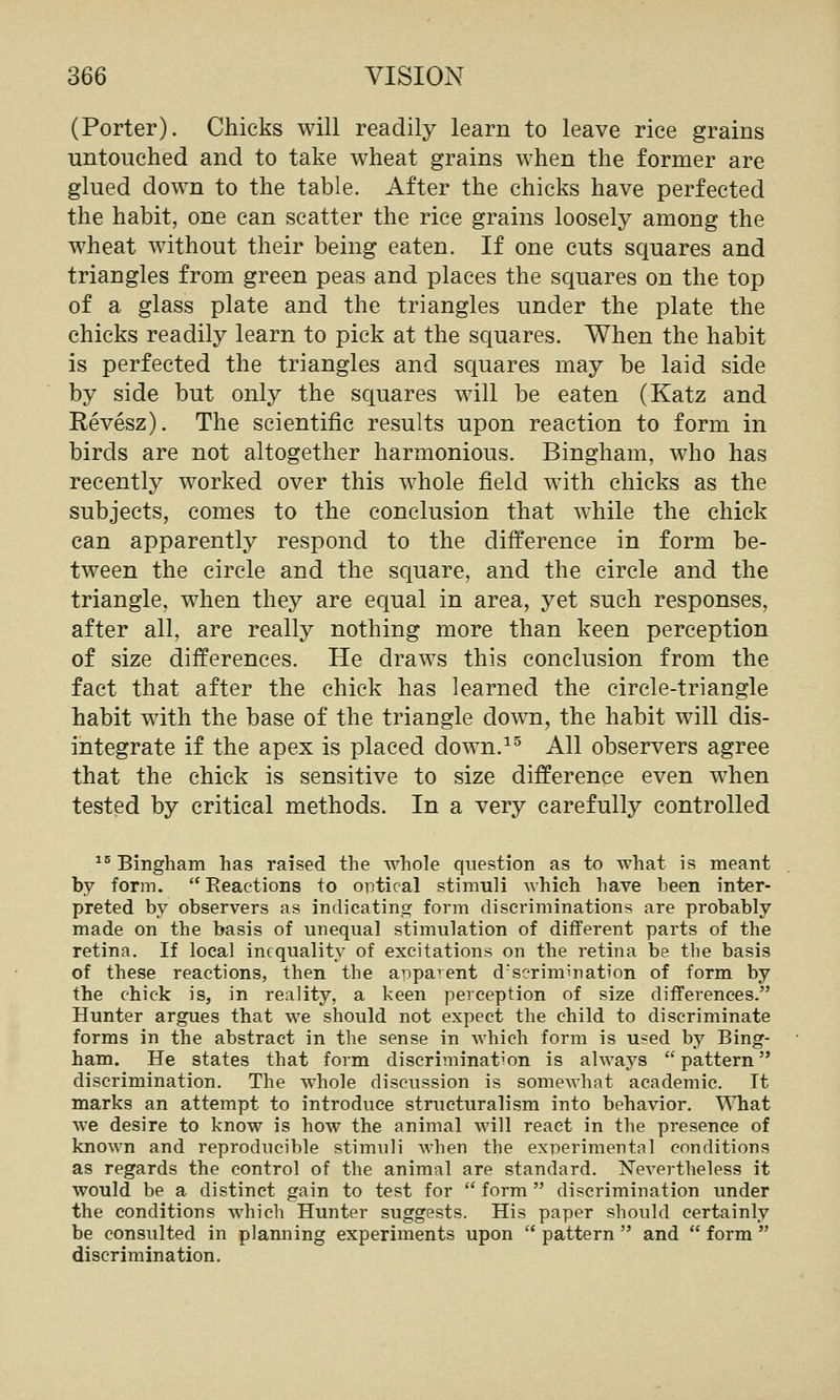 (Porter). Chicks will readily learn to leave rice grains untouched and to take wheat grains when the former are glued down to the table. After the chicks have perfected the habit, one can scatter the rice grains loosely among the wheat without their being eaten. If one cuts squares and triangles from green peas and places the squares on the top of a glass plate and the triangles under the plate the chicks readily learn to pick at the squares. When the habit is perfected the triangles and squares may be laid side by side but only the squares will be eaten (Katz and Revesz). The scientific results upon reaction to form in birds are not altogether harmonious. Bingham, who has recently worked over this whole field with chicks as the subjects, comes to the conclusion that while the chick can apparently respond to the difference in form be- tween the circle and the square, and the circle and the triangle, when they are equal in area, yet such responses, after all, are really nothing more than keen perception of size differences. He draws this conclusion from the fact that after the chick has learned the circle-triangle habit with the base of the triangle down, the habit will dis- integrate if the apex is placed down.^^ All observers agree that the chick is sensitive to size difference even when tested by critical methods. In a very carefully controlled ^^ Bingham has raised the whole question as to what is meant by form. Reactions to optical stimuli which have been inter- preted by observers as indicating form discriminations are probably made on the basis of unequal stimulation of different parts of the retina. If local inequality of excitations on the retina be the basis of these reactions, then the apparent d'serimination of form by the chick is, in reality, a keen perception of size differences. Hunter argues that we should not expect the child to discriminate forms in the abstract in the sense in which form is used by Bing- ham. He states that form discrimination is always pattern discrimination. The whole discussion is somewhat academic. It marks an attempt to introduce structuralism into behavior. WTiat we desire to know is how the animal will react in the presence of known and reproducible stimuli when the experimental conditions as regards the control of the animal are standard. Nevertheless it would be a distinct gain to test for form discrimination under the conditions which Hunter suggests. His paper should certainly be consulted in planning experiments upon pattern and form discrimination.