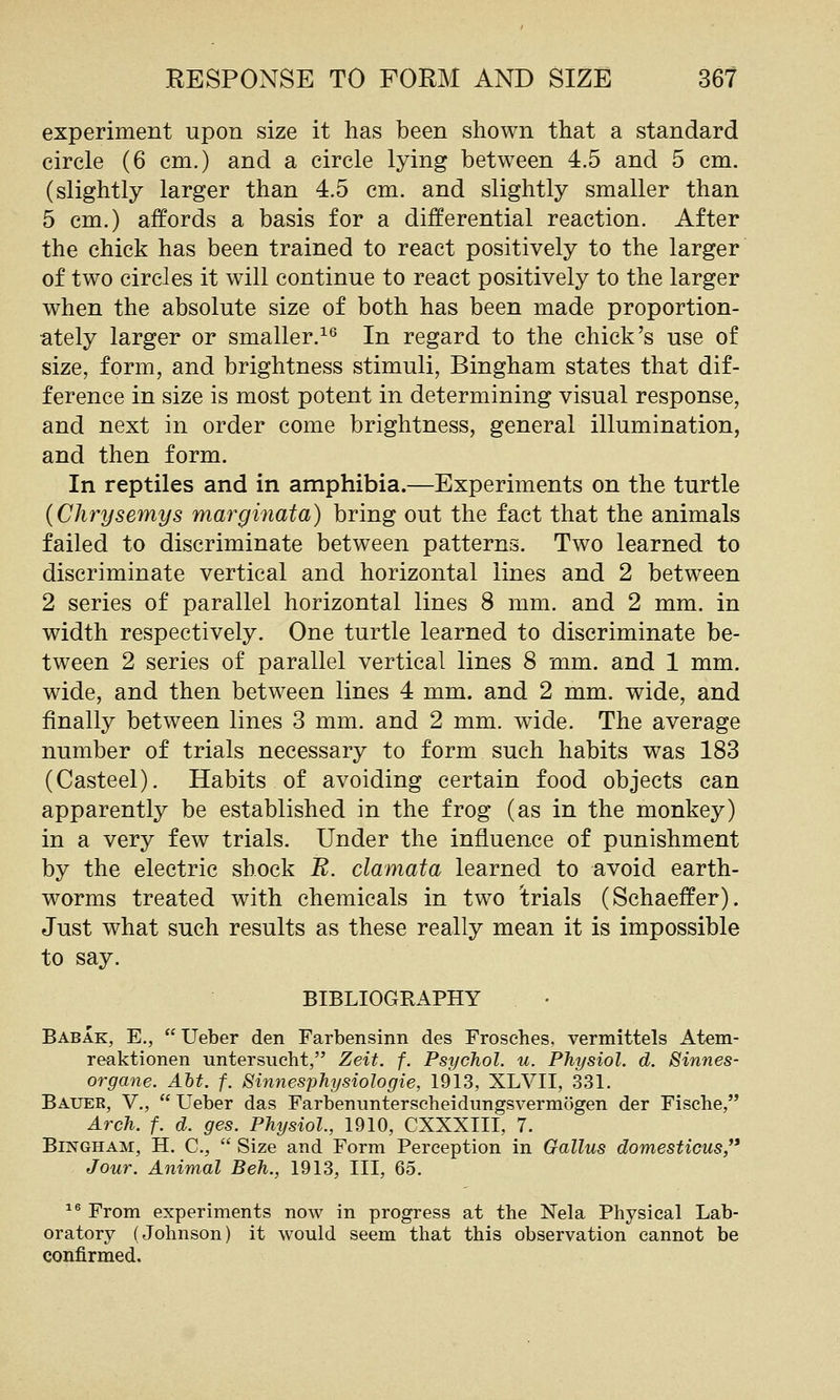 experiment upon size it has been shown that a standard circle (6 cm.) and a circle lying between 4.5 and 5 cm. (slightly larger than 4.5 cm. and slightly smaller than 5 cm.) affords a basis for a differential reaction. After the chick has been trained to react positively to the larger of two circles it will continue to react positively to the larger when the absolute size of both has been made proportion- ately larger or smaller.^^ In regard to the chick's use of size, form, and brightness stimuli, Bingham states that dif- ference in size is most potent in determining visual response, and next in order come brightness, general illumination, and then form. In reptiles and in amphibia.—Experiments on the turtle {Chrysemys marginata) bring out the fact that the animals failed to discriminate between patterns. Two learned to discriminate vertical and horizontal lines and 2 between 2 series of parallel horizontal lines 8 mm. and 2 mm. in width respectively. One turtle learned to discriminate be- tween 2 series of parallel vertical lines 8 mm. and 1 mm. wide, and then between lines 4 mm. and 2 mm. wide, and finally between lines 3 mm. and 2 mm. wide. The average number of trials necessary to form such habits was 183 (Casteel). Habits of avoiding certain food objects can apparently be established in the frog (as in the monkey) in a very few trials. Under the influence of punishment by the electric shock B. clamata learned to avoid earth- worms treated with chemicals in two trials (Schaeffer). Just what such results as these really mean it is impossible to say. BIBLIOGRAPHY Babak, E., Ueber den Farbensinn des Frosches, vermittels Atem- reaktionen untersucht, Zeit. f. Psychol, u. Physiol, d. Sinnes- organe. Alt. f. Sinnesphysiologie, 1913, XLVII, 331. Bauer, V., Ueber das Farbenimterscheidungsvermogen der Fisehe, Arch. f. d. ges. Physiol., 1910, CXXXIII, 7. Bingham, H. C, Size and Form Perception in Gallus domesticus/* Jour. Animal Beh., 1913, III, 65. ^® From experiments now in progress at the Nela Physical Lab- oratory (Johnson) it would seem that this observation cannot be confirmed.