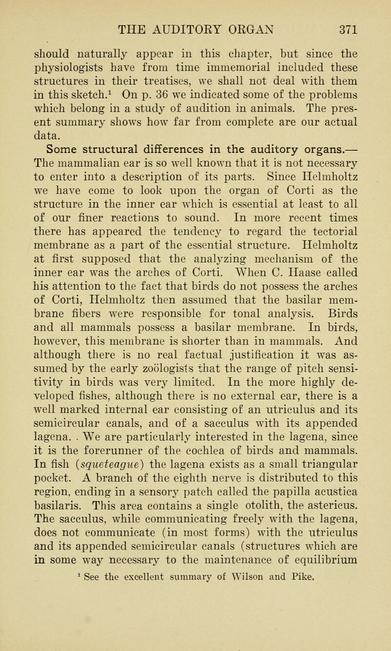 should naturally appear in this chapter, but since the physiologists have from time immemorial included these structures in their treatises, we shall not deal with them in this sketch.^ On p. 36 we indicated some of the problems which belong in a study of audition in animals. The pres- ent summary shows how far from complete are our actual data. Some structural differences in the auditory organs.— The mammalian ear is so well known that it is not necessary to enter into a description of its parts. Since Helmholtz we have come to look upon the organ of Corti as the structure in the inner ear w^hich is essential at least to all of our finer reactions to sound. In more recent times there has appeared the tendency to regard the tectorial membrane as a part of the essential structure. Helmholtz at first supposed that the analyzing mechanism of the inner ear w^as the arches of Corti. When C. Haase called his attention to the fact that birds do not possess the arches of Corti, Helmholtz then assumed that the basilar mem- brane fibers w^ere responsible for tonal analysis. Birds and all mammals possess a basilar membrane. In birds, however, this membrane is shorter than in mammals. And although there is no real factual justification it was as- sumed by the early zoologists that the range of pitch sensi- tivity in birds w-as very limited. In the more highly de- veloped fishes, although there is no external ear, there is a well marked internal ear consisting of an utriculus and its semicircular canals, and of a sacculus with its appended lagena. . We are particularly interested in the lagena, since it is the forerunner of the cochlea of birds and mammals. In fish (squeteague) the lagena exists as a small triangular pocket. A branch of the eighth nerve is distributed to this region, ending in a sensory patch called the papilla acustica basilaris. This area contains a single otolith, the astericus. The sacculus, while communicating freely with the lagena, does not communicate (in most forms) with the utriculus and its appended semicircular canals (structures which are in some way necessary to the maintenance of equilibrium __ ^ See the excellent summary of Wilson and Pike.