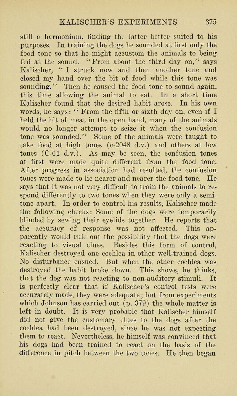 still a harmonium^ finding the latter better suited to his purposes. In training the dogs he sounded at first only the food tone so that he might accustom the animals to being fed at the sound. From about the third day on, says Kalischer,  I struck now and then another tone and closed my hand over the bit of food while this tone was sounding. Then he caused the food tone to sound again, this time allowing the animal to eat. In a short time Kalischer found that the desired habit arose. In his own words, he says: '' From the fifth or sixth day on, even if I held the bit of meat in the open hand, many of the animals would no longer attempt to seize it when the confusion tone was sounded. Some of the animals were taught to take food at high tones (c-2048 d.v.) and others at low tones (C-6-i d.v.). As may be seen, the confusion tones at first were made quite different from the food tone. After progress in association had resulted, the confusion tones were made to lie nearer and nearer the food tone. He says that it was not very difficult to train the animals to re- spond differently to two tones when they were only a semi- tone apart. In order to control his results, Kalischer made the following checks: Some of the dogs were temporarily blinded by sewing their eyelids together. He reports that the accuracy of response was not affected. This ap- parently would rule out the possibility that the dogs were reacting to visual clues. Besides this form of control, Kalischer destroyed one cochlea in other well-trained dogs. No disturbance ensued. But when the other cochlea was destroyed the habit broke down. This shows, he thinks, that the dog was not reacting to non-auditory stimuli. It is perfectly clear that if Kalischer's control tests were accurately made, they were adequate; but from experiments which Johnson has carried out (p. 379) the whole matter is left in doubt. It is very probable that Kalischer himself did not give the customary clues to the dogs after the cochlea had been destroyed, since he was not expecting them to react. Nevertheless, he himself was convinced that his dogs had been trained to react on the basis of the difference in pitch between the two tones. He then began