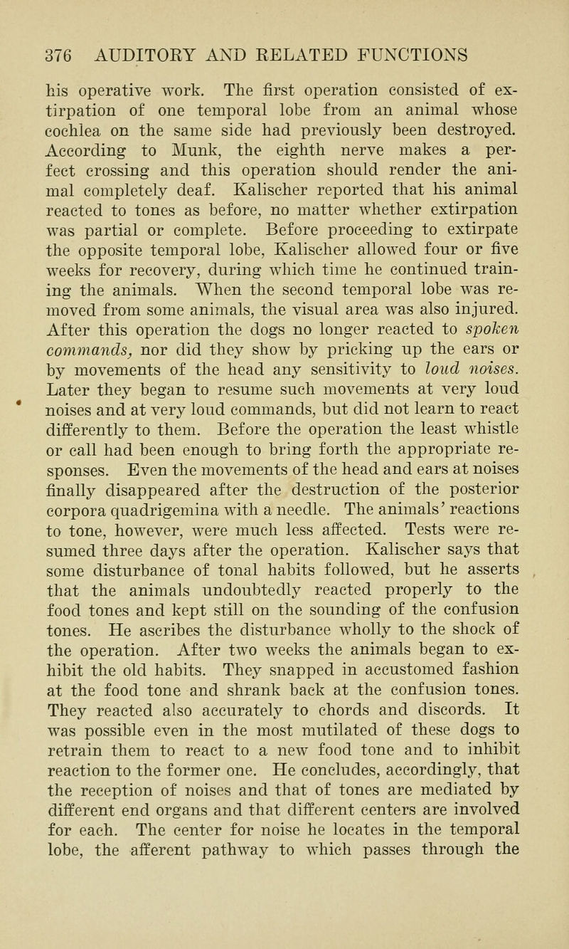 his operative work. The first operation consisted of ex- tirpation of one temporal lobe from an animal whose cochlea on the same side had previously been destroyed. According to Munk, the eighth nerve makes a per- fect crossing and this operation should render the ani- mal completely deaf, Kalischer reported that his animal reacted to tones as before, no matter whether extirpation was partial or complete. Before proceeding to extirpate the opposite temporal lobe, Kalischer allowed four or five weeks for recovery, during which time he continued train- ing the animals. When the second temporal lobe was re- moved from some animals, the visual area was also injured. After this operation the dogs no longer reacted to spoken commands^ nor did they show by pricking up the ears or by movements of the head any sensitivity to loud noises. Later they began to resume such movements at very loud noises and at very loud commands, but did not learn to react differently to them. Before the operation the least whistle or call had been enough to bring forth the appropriate re- sponses. Even the movements of the head and ears at noises finally disappeared after the destruction of the posterior corpora quadrigemina with a needle. The animals' reactions to tone, however, were much less affected. Tests were re- sumed three days after the operation. Kalischer says that some disturbance of tonal habits followed, but he asserts that the animals undoubtedly reacted properly to the food tones and kept still on the sounding of the confusion tones. He ascribes the disturbance wholly to the shock of the operation. After two weeks the animals began to ex- hibit the old habits. They snapped in accustomed fashion at the food tone and shrank back at the confusion tones. They reacted also accurately to chords and discords. It was possible even in the most mutilated of these dogs to retrain them to react to a new food tone and to inhibit reaction to the former one. He concludes, accordinglj^, that the reception of noises and that of tones are mediated by different end organs and that different centers are involved for each. The center for noise he locates in the temporal lobe, the afferent pathway to which passes through the