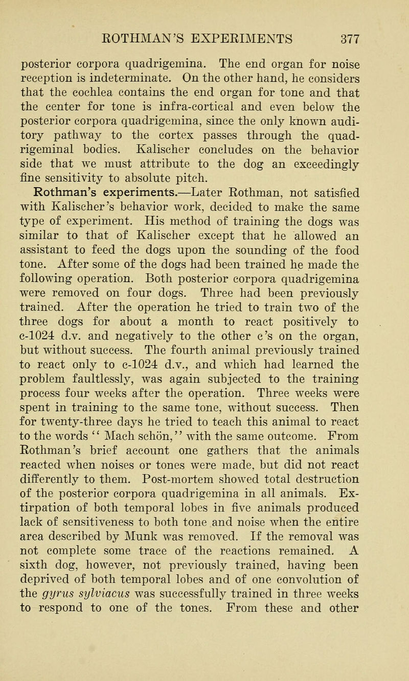 posterior corpora quadrigemina. The end organ for noise reception is indeterminate. On the other hand, he considers that the cochlea contains the end organ for tone and that the center for tone is infra-cortical and even below the posterior corpora quadrigemina, since the only known audi- tory pathway to the cortex passes through the quad- rigeminal bodies. Kalischer concludes on the behavior side that we must attribute to the dog an exceedingly fine sensitivity to absolute pitch. Rothman's experiments.—Later Rothman, not satisfied with Kalischer's behavior work, decided to make the same type of experiment. His method of training the dogs was similar to that of Kalischer except that he allowed an assistant to feed the dogs upon the sounding of the food tone. After some of the dogs had been trained he made the following operation. Both posterior corpora quadrigemina were removed on four dogs. Three had been previously trained. After the operation he tried to train two of the three dogs for about a month to react positively to c-1024 d.v. and negatively to the other c's on the organ, but without success. The fourth animal previously trained to react only to c-1024 d.v., and which had learned the problem faultlessly, was again subjected to the training process four weeks after the operation. Three weeks were spent in training to the same tone, without success. Then for twenty-three days he tried to teach this animal to react to the words Mach schon, with the same outcome. From Rothman's brief account one gathers that the animals reacted when noises or tones were made, but did not react differently to them. Post-mortem showed total destruction of the posterior corpora quadrigemina in all animals. Ex- tirpation of both temporal lobes in five animals produced lack of sensitiveness to both tone and noise when the entire area described by Munk was removed. If the removal was not complete some trace of the reactions remained. A sixth dog, however, not previously trained, having been deprived of both temporal lobes and of one convolution of the gyrus sylviacus was successfully trained in three weeks to respond to one of the tones. From these and other