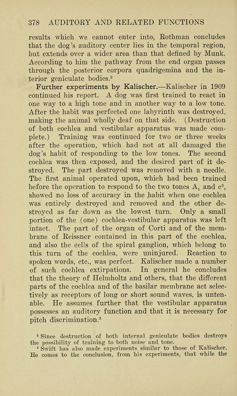 results which we cannot enter into, Rothman concludes that the dog's auditory center lies in the temporal region, but extends over a wider area than that defined by Munk. According to him the pathway from the end organ passes through the posterior corpora quadrigemina and the in- terior geniculate bodies.^ Further experiments by Kalischer.—Kalischer in 1909 continued his report. A dog was first trained to react in one way to a high tone and in another way to a low tone. After the habit was perfected one labyrinth was destroyed, making the animal wholly deaf on that side. (Destruction of both cochlea and vestibular apparatus was made com- plete.) Training was continued for two or three weeks after the operation, which had not at all damaged the dog's habit of responding to the low tones. The second cochlea was then exposed, and the desired part of it de- stroyed. The part destroyed was removed with a needle. The first animal operated upon, which had been trained before the operation to respond to the two tones A^ and c^, showed no loss of accuracy in the habit when one cochlea was entirely destroyed and removed and the other de- stroyed as far down as the lowest turn. Only a small portion of the (one) cochlea-vestibular apparatus was left intact. The part of the organ of Corti and of the mem- brane of Reissner contained in this part of the cochlea, and also the cells of the spiral ganglion, which belong to this turn of the cochlea, were uninjured. Reaction to spoken words, etc., was perfect. Kalischer made a number of such cochlea extirpations. In general he concludes that the theory of Helmholtz and others, that the different parts of the cochlea and of the basilar membrane act selec- tively as receptors of long or short sound waves, is unten- able. He assumes further that the vestibular apparatus possesses an auditory function and that it is necessary for pitch discrimination.^ 2 Since destruction of both internal geniculate bodies destroys the possibility of training to both noise and, tone, ^ Swift has also made experiments similar to those of Kalischer. He comes to the conclusion, from his experiments, that while the