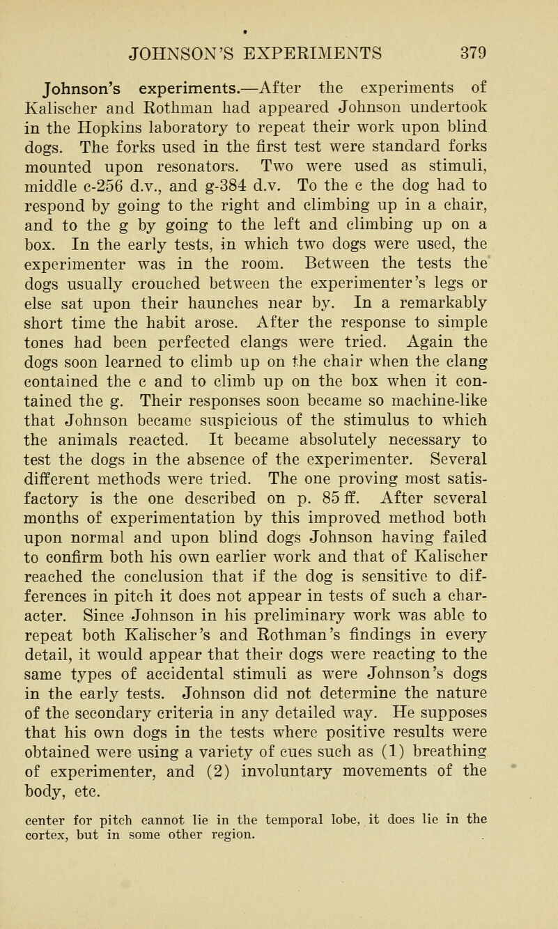 Johnson's experiments.—After the experiments of Kalischer and Rothman had appeared Johnson undertook in the Hopkins laboratory to repeat their work npon blind dogs. The forks used in the first test were standard forks mounted upon resonators. Two were used as stimuli, middle c-256 d.v., and g-384 d.v. To the c the dog had to respond by going to the right and climbing up in a chair, and to the g by going to the left and climbing up on a box. In the early tests, in which two dogs were used, the experimenter was in the room. Between the tests the dogs usually crouched between the experimenter's legs or else sat upon their haunches near by. In a remarkably short time the habit arose. After the response to simple tones had been perfected clangs were tried. Again the dogs soon learned to climb up on the chair when the clang contained the c and to climb up on the box when it con- tained the g. Their responses soon became so machine-like that Johnson became suspicious of the stimulus to which the animals reacted. It became absolutely necessary to test the dogs in the absence of the experimenter. Several different methods were tried. The one proving most satis- factory is the one described on p. 85 ff. After several months of experimentation by this improved method both upon normal and upon blind dogs Johnson having failed to confirm both his own earlier work and that of Kalischer reached the conclusion that if the dog is sensitive to dif- ferences in pitch it does not appear in tests of such a char- acter. Since Johnson in his preliminary work was able to repeat both Kalischer's and Rothman's findings in every detail, it would appear that their dogs were reacting to the same types of accidental stimuli as were Johnson's dogs in the early tests. Johnson did not determine the nature of the secondary criteria in any detailed way. He supposes that his own dogs in the tests where positive results were obtained were using a variety of cues such as (1) breathing of experimenter, and (2) involuntary movements of the body, etc. center for pitch cannot lie in the temporal lobe, it does lie in the cortex, but in some other region.