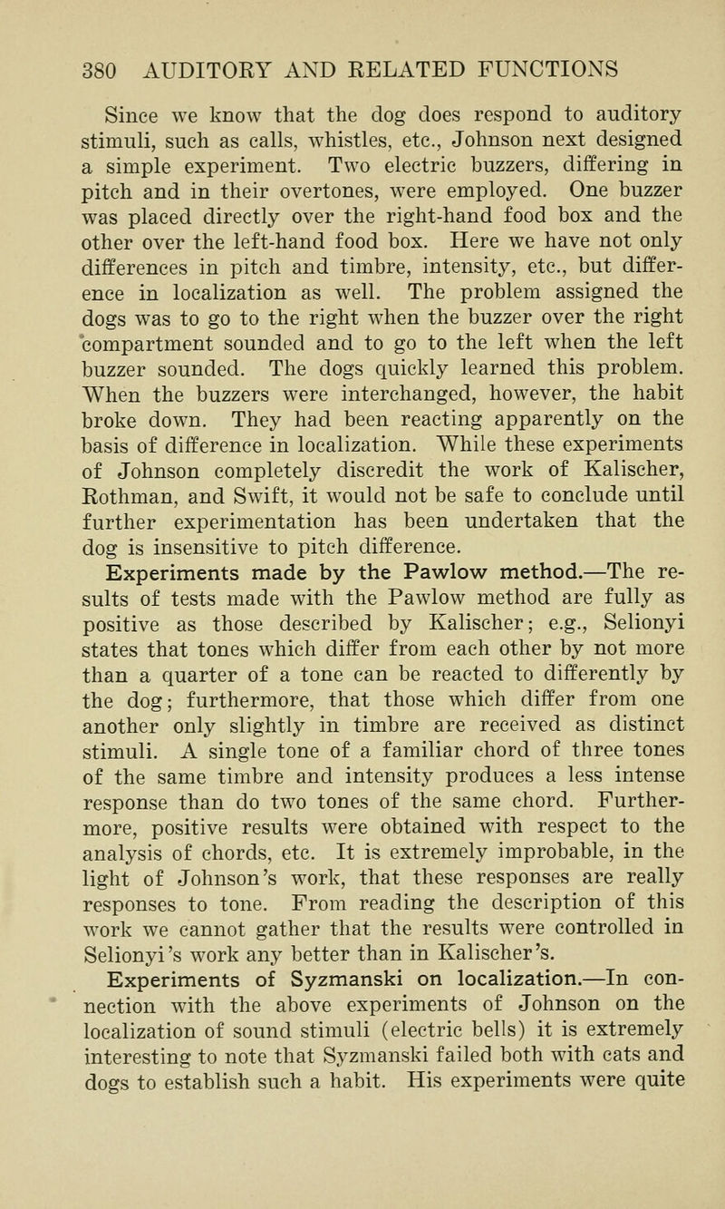 Since we know that the dog does respond to auditory stimuli, such as calls, whistles, etc., Johnson next designed a simple experiment. Two electric buzzers, differing in pitch and in their overtones, were employed. One buzzer was placed directly over the right-hand food box and the other over the left-hand food box. Here we have not only differences in pitch and timbre, intensity, etc., but differ- ence in localization as well. The problem assigned the dogs was to go to the right when the buzzer over the right compartment sounded and to go to the left when the left buzzer sounded. The dogs quickly learned this problem. When the buzzers were interchanged, however, the habit broke down. They had been reacting apparently on the basis of difference in localization. While these experiments of Johnson completely discredit the work of Kalischer, Rothman, and Swift, it would not be safe to conclude until further experimentation has been undertaken that the dog is insensitive to pitch difference. Experiments made by the Pawlow method.—The re- sults of tests made with the Pawlow method are fully as positive as those described by Kalischer; e.g., Selionyi states that tones which differ from each other by not more than a quarter of a tone can be reacted to differently by the dog; furthermore, that those which differ from one another only slightly in timbre are received as distinct stimuli. A single tone of a familiar chord of three tones of the same timbre and intensity produces a less intense response than do two tones of the same chord. Further- more, positive results were obtained with respect to the analysis of chords, etc. It is extremely improbable, in the light of Johnson's work, that these responses are really responses to tone. From reading the description of this work we cannot gather that the results were controlled in Selionyi's work any better than in Kalischer's. Experiments of Syzmanski on localization.—In con- nection with the above experiments of Johnson on the localization of sound stimuli (electric bells) it is extremely interesting to note that Syzmanski failed both with cats and dogs to establish such a habit. His experiments were quite