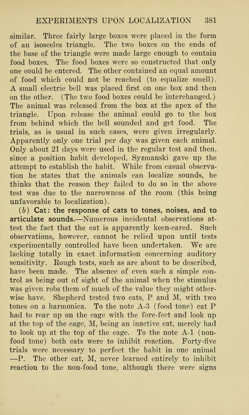 similar. Three fairly large boxes were placed in the form of an isosceles triangle. The two boxes on the ends of the base of the triangle were made large enough to contain food boxes. The food boxes were so constructed that only one could be entered. The other contained an equal amount of food which could not be reached (to equalize smell). A small electric bell was placed first on one box and then on the other. (The two food boxes could be interchanged.) The animal was released from the box at the apex of the triangle. Upon release the animal could go to the box from behind which the bell sounded and get food. The trials, as is usual in such cases, were given irregularly. Apparently only one trial per day was given each animal. Only about 21 days were used in the regular test and then, since a position habit developed, Syzmanski gave up the attempt to establish the habit. While from casual observa- tion he states that the animals can localize sounds, he thinks that the reason they failed to do so in the above test was due to the narrowness of the room (this being unfavorable to localization). (h) Cat: the response of cats to tones, noises, and to articulate sounds.—Numerous incidental observations at- test the fact that the cat is apparently keen-eared. Such observations, however, cannot be relied upon until tests experimentally controlled have been undertaken. We are lacking totally in exact information concerning auditory sensitivity. Rough tests, such as are about to be described, have been made. The absence of even such a simple con- trol as being out of sight of the animal when the stimulus was given robs them of much of the value they might other- wise have. Shepherd tested two cats, P and M, with two tones on a harmonica. To the note A-3 (food tone) cat P had to rear up on the cage with the fore-feet and look up at the top of the cage, M, being an inactive cat, merely had to look up at the top of the cage. To the note A-1 (non- food tone) both cats were to inhibit reaction. Forty-five trials were necessary to perfect the habit in one animal —P. The other cat, M, never learned entirely to inhibit reaction to the non-food tone, although there were signs