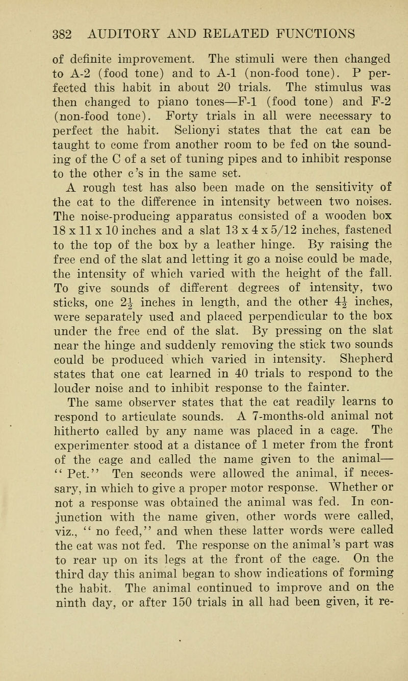 of definite improvement. The stimuli were then changed to A-2 (food tone) and to A-1 (non-food tone). P per- fected this habit in about 20 trials. The stimulus was then changed to piano tones—F-1 (food tone) and F-2 (non-food tone). Forty trials in all were necessary to perfect the habit. Selionyi states that the cat can be taught to come from another room to be fed on the sound- ing of the C of a set of tuning pipes and to inhibit response to the other c's in the same set. A rough test has also been made on the sensitivity of the cat to the difference in intensity between two noises. The noise-producing apparatus consisted of a wooden box 18 X11 X 10 inches and a slat 13 x 4 x 5/12 inches, fastened to the top of the box by a leather hinge. By raising the free end of the slat and letting it go a noise could be made, the intensity of which varied wdth the height of the fall. To give sounds of different degrees of intensity, two sticks, one 2-^ inches in length, and the other 4^ inches, were separately used and placed perpendicular to the box under the free end of the slat. By pressing on the slat near the hinge and suddenly removing the stick two sounds could be produced which varied in intensity. Shepherd states that one cat learned in 40 trials to respond to the louder noise and to inhibit response to the fainter. The same observer states that the cat readily learns to respond to articulate sounds. A 7-months-old animal not hitherto called by any name was placed in a cage. The experimenter stood at a distance of 1 meter from the front of the cage and called the name given to the animal— '' Pet. Ten seconds were allowed the animal, if neces- sary, in which to give a proper motor response. Whether or not a response was obtained the animal was fed. In con- junction with the name given, other words were called, viz., no feed, and when these latter words were called the cat was not fed. The response on the animal's part was to rear up on its legs at the front of the cage. On the third day this animal began to show indications of forming the habit. The animal continued to improve and on the ninth day, or after 150 trials in all had been given, it re-