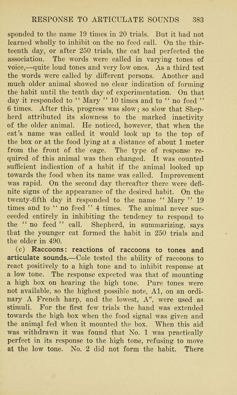 sponcled to the name 19 times in 20 trials. But it had not learned wholly to inhibit on the no feed call. On the thir- teenth day, or after 250 trials, the cat had perfected the association. The words were called in varying tones of voice,—quite loud tones and very low ones. As a third test the words were called by different persons. Another and much older animal showed no clear indication of forming the habit until the tenth day of experimentation. On that day it responded to '' Mary  10 times and to  no feed  6 times. After this, progress was slow; so slow that Shep- herd attributed its slowness to the marked inactivity of the older animal. He noticed, however, that when the cat's name was called it would look up to the top of the box or at the food lying at a distance of about 1 meter from the front of the cage. The type of response re- quired of this animal was then changed. It was counted sufficient indication of a habit if the animal looked up towards the food Avhen its name was called. Improvement was rapid. On the second day thereafter there were defi- nite signs of the appearance of the desired habit. On the twenty-fifth day it responded to the name '' Mary  19 times and to no feed  4 times. The animal never suc- ceeded entirely in inhibiting the tendency to respond to the '' no feed  call. Shepherd, in summarizing, says that the younger cat formed the habit in 250 trials and the older in 490. (c) Raccoons: reactions of raccoons to tones and articulate sounds.—Cole tested the ability of raccoons to react positively to a high tone and to inhibit response at a low tone. The response expected was that of mounting a high box on hearing the high tone. Pure tones were not available, so the highest possible note, Al, on an ordi- nary A French harp, and the lowest, A, were used as stimuli. For the first few trials the hand was extended towards the high box when the food signal was given and the animal fed when it mounted the box. When this aid was withdrawn it was found that No. 1 was practically perfect in its response to the high tone, refusing to move at the low tone. No. 2 did not form the habit. There