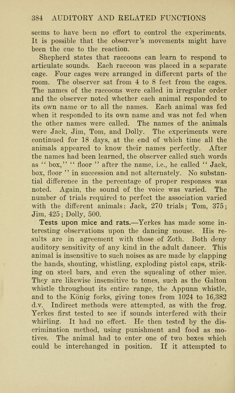 seems to have been no effort to control the experiments. It is possible that the observer's movements might have been the cue to the reaction. Shepherd states that raccoons can learn to respond to articulate sounds. Each raccoon was placed in a separate cage. Four cages were arranged in different parts of the room. The observer sat from 4 to 8 feet from the cages. The names of the raccoons were called in irregular order and the observer noted whether each animal responded to its own name or to all the names. Each animal was fed when it responded to its own name and was not fed when the other names were called. The names of the animals were Jack, Jim, Tom, and Dolly. The experiments were continued for 18 days, at the end of which time all the animals appeared to know their names perfectly. After the names had been learned, the observer called such words as '' box,  floor  after the name, i.e., he called  Jack, box, floor  in succession and not alternately. No substan- tial difference in the percentage of proper responses was noted. Again, the sound of the voice was varied. The number of trials required to perfect the association varied with the different animals: Jack, 270 trials; Tom, 375; Jim, 425; Dolly, 500. Tests upon mice and rats.—Yerkes has made some in- teresting observations upon the dancing mouse. His re- sults are in agreement with those of Zoth. Both deny auditory sensitivity of any kind in the adult dancer. This animal is insensitive to such noises as are made by clapping the hands, shouting, whistling, exploding pistol caps, strik- ing on steel bars, and even the squealing of other mice. They are likewise insensitive to tones, such as the Galton whistle throughout its entire range, the Appunn whistle, and to the Konig forks, giving tones from 1024 to 16,382 d.v. Indirect methods were attempted, as with the frog. Yerkes first tested to see if sounds interfered with their whirling. It had no effect. He then tested by the dis- crimination method, using punishment and food as mo- tives. The animal had to enter one of two boxes which could be interchanged in position. If it attempted to