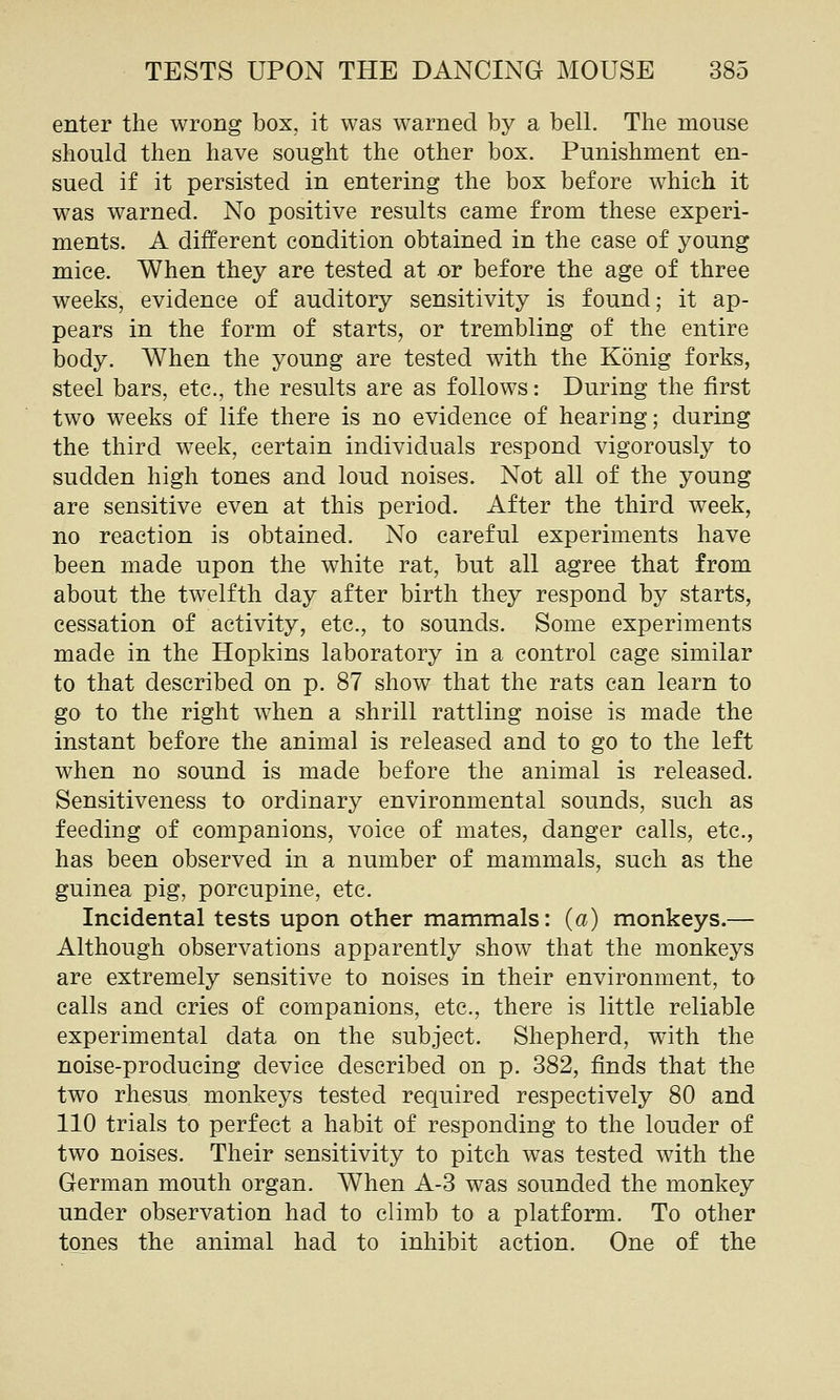 enter the wrong box, it was warned by a bell. The mouse should then have sought the other box. Punishment en- sued if it persisted in entering the box before which it was warned. No positive results came from these experi- ments. A different condition obtained in the case of young mice. When they are tested at or before the age of three weeks, evidence of auditory sensitivity is found; it ap- pears in the form of starts, or trembling of the entire body. When the young are tested with the Konig forks, steel bars, etc., the results are as follows: During the first two weeks of life there is no evidence of hearing; during the third week, certain individuals respond vigorously to sudden high tones and loud noises. Not all of the young are sensitive even at this period. After the third week, no reaction is obtained. No careful experiments have been made upon the white rat, but all agree that from about the twelfth day after birth they respond by starts, cessation of activity, etc., to sounds. Some experiments made in the Hopkins laboratory in a control cage similar to that described on p. 87 show that the rats can learn to go to the right when a shrill rattling noise is made the instant before the animal is released and to go to the left when no sound is made before the animal is released. Sensitiveness to ordinary environmental sounds, such as feeding of companions, voice of mates, danger calls, etc., has been observed in a number of mammals, such as the guinea pig, porcupine, etc. Incidental tests upon other mammals: {a) monkeys.— Although observations apparently show that the monkeys are extremely sensitive to noises in their environment, to calls and cries of companions, etc., there is little reliable experimental data on the subject. Shepherd, with the noise-producing device described on p. 382, finds that the two rhesus monkeys tested required respectively 80 and 110 trials to perfect a habit of responding to the louder of two noises. Their sensitivity to pitch was tested with the German mouth organ. When A-3 was sounded the monkey under observation had to climb to a platform. To other tones the animal had to inhibit action. One of the