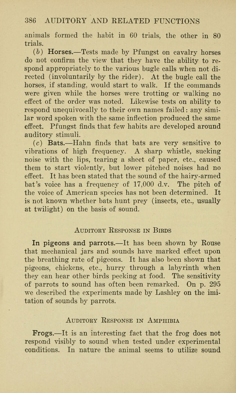 animals formed the habit in 60 trials, the other in 80 trials. (b) Horses.—Tests made by Pfungst on cavalry horses do not confirm the view that they have the ability to re- spond appropriately to the various bugle calls when not di- rected (involuntarily by the rider). At the bugle call the horses, if standing, would start to walk. If the commands were given while the horses were trotting or walking no effect of the order was noted. Likewise tests on ability to respond unequivocally to their own names failed: any simi- lar word spoken with the same inflection produced the same effect. Pfungst finds that few habits are developed around auditory stimuli. (c) Bats.—Hahn finds that bats are very sensitive to vibrations of high frequency. A sharp whistle, sucking noise with the lips, tearing a sheet of paper, etc., caused them to start violently, but lower pitched noises had no effect. It has been stated that the sound of the hairy-armed bat's voice has a frequency of 17,000 d.v. The pitch of the voice of American species has not been determined. It is not known whether bats hunt prey (insects, etc., usually at twilight) on the basis of sound. Auditory Response in Birds In pigeons and parrots.—It has been shown by Rouse that mechanical jars and sounds have marked effect upon the breathing rate of pigeons. It has also been shown that pigeons, chickens, etc., hurry through a labyrinth when they can hear other birds pecking at food. The sensitivity of parrots to sound has often been remarked. On p. 295 we described the experiments made by Lashley on the imi- tation of sounds by parrots. Auditory Response in Amphibia Frogs.—It is an interesting fact that the frog does not respond visibly to sound when tested under experimental conditions. In nature the animal seems to utilize sound