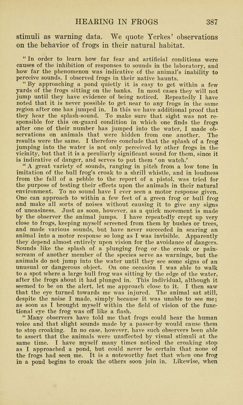 stimuli as warning data. We quote Yerkes' observations on the behavior of frogs in their natural habitat.  In order to learn how far fear and artificial conditions were causes of the inhibition of responses to sounds in the laboratory, and how far the phenomenon was indicative of the animal's inability to perceive sounds, I observed frogs in their native haunts. By approaching a pond quietly it is easy to get within a few yards of the frogs sitting on the banks. In most cases they will not jump until they have evidence of being noticed. Repeatedly I have noted that it is never possible to get near to any frogs in the same region after one has jumped in. In this we have additional proof that they hear the splash-sound. To make sure that sight was not re- sponsible for this on-guard condition in which one finds the frogs after one of their number has jumped into the water, I made ob- servations on animals that were hidden from one another. The results were the same. I therefore conclude that the splash of a frog jumping into the water is not only perceived by other frogs in the vicinity, but that it is a peculiarly significant sound for them, since it is indicative of danger, and serves to put them ' on watch.'  A great variety of sounds, ranging in pitch from a low tone in imitation of the bull frog's croak to a shrill whistle, and in loudness from the fall of a pebble to the report of a pistol, was tried for the purpose of testing their effects upon the animals in their natural environment. To no sound have I ever seen a motor response given. One can approach to within a few feet of a green frog or bull frog and make all sorts of noises without causing it to give any signs of uneasiness. Just as soon, however, as a quick movement is made by the observer the animal jumps. I have repeatedly crept up very close to frogs, keeping myself screened from them by bushes or trees, and made various sounds, but have never succeeded in scaring an animal into a motor response so long as I was invisible. Apparently they depend almost entirely upon vision for the avoidance of dangers. Sounds like the splash of a plunging frog or the croak or pain- scream of another member of the species serve as warnings, but the animals do not jump into the water until they see some signs of an unusual or dangerous object. On one occasion I was able to walk to a spot where a large bull frog was sitting by the edge of the water, after the frogs about it had plunged in. This individual, although it seemed to be on the alert, let me approach close to it. I then saw that the eye turned towards me was injured. The animal sat still, despite the noise I made, simply because it was unable to see me; as soon as I brought myself within the field of vision of the func- tional eye the frog was off like a fiash.  Many observers have told me that frogs could hear the human voice and that slight sounds made by a passer-by would cause them to stop croaking. In no case, however, have such observers been able to assert that the animals were unaffected by visual stimuli at the same time. I have myself many times noticed the croaking stop as I approached a pond, but could never be certain that none of the frogs had seen me. It is a noteworthy fact that when one frog in a pond begins to croak the others soon join in. Likewise, when