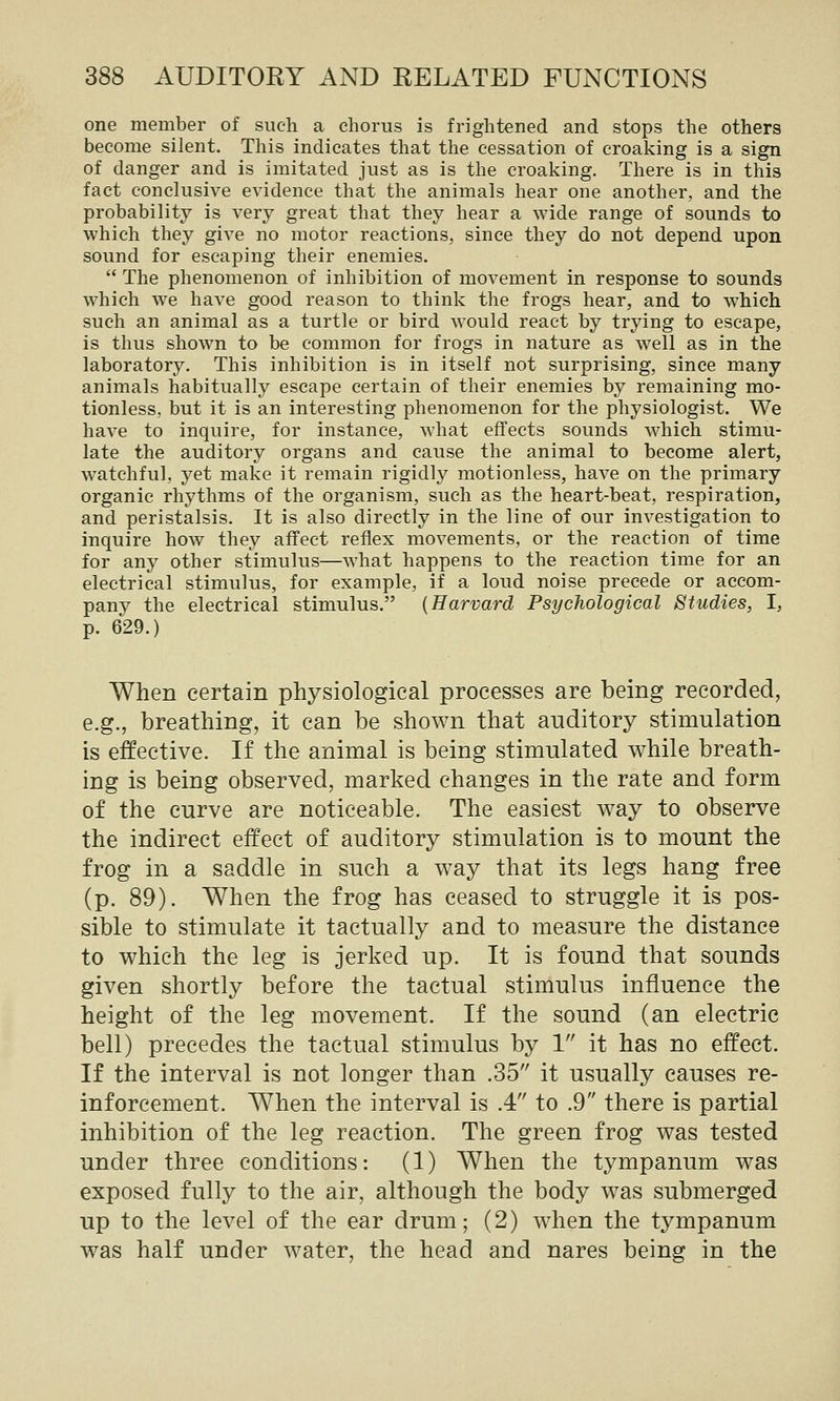 one member of such a chorus is frightened and stops the others become silent. This indicates that the cessation of croaking is a sign of danger and is imitated just as is the croaking. There is in this fact conclusive evidence that the animals hear one another, and the probability is very great that they hear a wide range of sounds to which they give no motor reactions, since they do not depend upon sound for escaping their enemies.  The phenomenon of inhibition of movement in response to sounds which we have good reason to think the frogs hear, and to w^hich such an animal as a turtle or bird would react by trying to escape, is thus shown to be common for frogs in nature as well as in the laboratory. This inhibition is in itself not surprising, since many animals habitually escape certain of their enemies by remaining mo- tionless, but it is an interesting phenomenon for the physiologist. We have to inquire, for instance, what effects sounds which stimu- late the auditory organs and cause the animal to become alert, watchful, yet make it remain rigidly motionless, have on the primary organic rhythms of the organism, such as the heart-beat, respiration, and peristalsis. It is also directly in the line of our investigation to inquire how they affect reflex movements, or the reaction of time for any other stimulus—what happens to the reaction time for an electrical stimulus, for example, if a loud noise precede or accom- pany the electrical stimulus. {Harvard Psychological Studies, I, p. 629.) When certain physiological processes are being recorded, e.g., breathing, it can be shown that auditory stimulation is effective. If the animal is being stimulated while breath- ing is being observed, marked changes in the rate and form of the curve are noticeable. The easiest way to observe the indirect effect of auditory stimulation is to mount the frog in a saddle in such a way that its legs hang free (p. 89). When the frog has ceased to struggle it is pos- sible to stimulate it tactually and to measure the distance to which the leg is jerked up. It is found that sounds given shortly before the tactual stimulus influence the height of the leg movement. If the sound (an electric bell) precedes the tactual stimulus by 1 it has no effect. If the interval is not longer than .35 it usually causes re- inforcement. When the interval is .4 to .9 there is partial inhibition of the leg reaction. The green frog was tested under three conditions: (1) When the tympanum was exposed fully to the air, although the body was submerged up to the level of the ear drum; (2) when the tympanum was half under water, the head and nares being in the